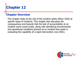 Chapter 12
‣ This chapter looks at the role of the incident safety officer (ISO) at
specific types of incidents. This chapter also discusses the
consequences and hazards that the lack of accountability at an
incident scene could create, along with identifying environmental
and operational conditions present at an incident that assist in
evaluating the capability of a rapid intervention crew (RIC).
Chapter Overview
 