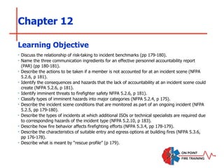 Chapter 12
‣ Discuss the relationship of risk-taking to incident benchmarks (pp 179-180).
‣ Name the three communication ingredients for an effective personnel accountability report
(PAR) (pp 180-181).
‣ Describe the actions to be taken if a member is not accounted for at an incident scene (NFPA
5.2.6, p 181).
‣ Identify the consequences and hazards that the lack of accountability at an incident scene could
create (NFPA 5.2.6, p 181).
‣ Identify imminent threats to firefighter safety NFPA 5.2.6, p 181).
‣ Classify types of imminent hazards into major categories (NFPA 5.2.4, p 175).
‣ Describe the incident scene conditions that are monitored as part of an ongoing incident (NFPA
5.2.5, pp 179-180).
‣ Describe the types of incidents at which additional ISOs or technical specialists are required due
to corresponding hazards of the incident type (NFPA 5.2.10, p 183).
‣ Describe how fire behavior affects firefighting efforts (NFPA 5.3.4, pp 178-179).
‣ Describe the characteristics of suitable entry and egress options at building fires (NFPA 5.3.6,
pp 176-178).
‣ Describe what is meant by “rescue profile” (p 179).
Learning Objective
 