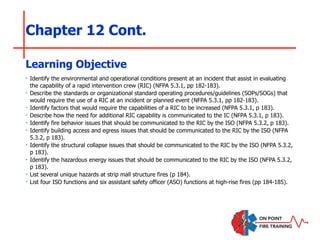 Chapter 12 Cont.
‣ Identify the environmental and operational conditions present at an incident that assist in evaluating
the capability of a rapid intervention crew (RIC) (NFPA 5.3.1, pp 182-183).
‣ Describe the standards or organizational standard operating procedures/guidelines (SOPs/SOGs) that
would require the use of a RIC at an incident or planned event (NFPA 5.3.1, pp 182-183).
‣ Identify factors that would require the capabilities of a RIC to be increased (NFPA 5.3.1, p 183).
‣ Describe how the need for additional RIC capability is communicated to the IC (NFPA 5.3.1, p 183).
‣ Identify fire behavior issues that should be communicated to the RIC by the ISO (NFPA 5.3.2, p 183).
‣ Identify building access and egress issues that should be communicated to the RIC by the ISO (NFPA
5.3.2, p 183).
‣ Identify the structural collapse issues that should be communicated to the RIC by the ISO (NFPA 5.3.2,
p 183).
‣ Identify the hazardous energy issues that should be communicated to the RIC by the ISO (NFPA 5.3.2,
p 183).
‣ List several unique hazards at strip mall structure fires (p 184).
‣ List four ISO functions and six assistant safety officer (ASO) functions at high-rise fires (pp 184-185).
Learning Objective
 