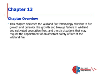 Chapter 13
‣ This chapter discusses the wildland fire terminology relevant to fire
growth and behavior, fire growth and blowup factors in wildland
and cultivated vegetation fires, and the six situations that may
require the appointment of an assistant safety officer at the
wildland fire.
Chapter Overview
 