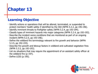 Chapter 13
‣ Identify actions or operations that will be altered, terminated, or suspended to
protect members’ health safety if identified by the ISO (NFPA 5.2.2, pp 195-196).
‣ Identify imminent threats to firefighter safety (NFPA 5.2.4, pp 193-194).
‣ Classify types of imminent hazards into major categories (NFPA 5.2.4, pp 192-193).
‣ Describe the incident scene conditions that are monitored as part of an ongoing
incident (NFPA 5.2.5, pp 193-196).
‣ Define the wildland fire terminology relevant to fire growth and behavior (NFPA
5.3.5, pp 192-193).
‣ Describe fire growth and blowup factors in wildland and cultivated vegetation fires
(NFPA 5.3.5, pp 192-193).
‣ List six situations that may require the appointment of an assistant safety officer at
the wildland fire (p 197).
‣ Define LCES (p 195).
Learning Objective
 