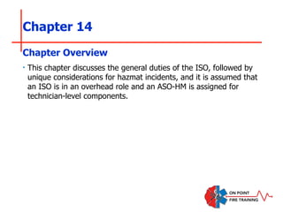 Chapter 14
‣ This chapter discusses the general duties of the ISO, followed by
unique considerations for hazmat incidents, and it is assumed that
an ISO is in an overhead role and an ASO-HM is assigned for
technician-level components.
Chapter Overview
 