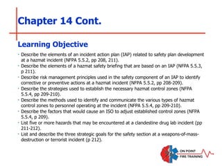 Chapter 14 Cont.
‣ Describe the elements of an incident action plan (IAP) related to safety plan development
at a hazmat incident (NFPA 5.5.2, pp 208, 211).
‣ Describe the elements of a hazmat safety briefing that are based on an IAP (NFPA 5.5.3,
p 211).
‣ Describe risk management principles used in the safety component of an IAP to identify
corrective or preventive actions at a hazmat incident (NFPA 5.5.2, pp 208-209).
‣ Describe the strategies used to establish the necessary hazmat control zones (NFPA
5.5.4, pp 209-210).
‣ Describe the methods used to identify and communicate the various types of hazmat
control zones to personnel operating at the incident (NFPA 5.5.4, pp 209-210).
‣ Describe the factors that would cause an ISO to adjust established control zones (NFPA
5.5.4, p 209).
‣ List five or more hazards that may be encountered at a clandestine drug lab incident (pp
211-212).
‣ List and describe the three strategic goals for the safety section at a weapons-of-mass-
destruction or terrorist incident (p 212).
Learning Objective
 