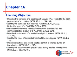 Chapter 16
‣ Describe the elements of a postincident analysis (PIA) related to the ISO’s
perspective of an incident (NFPA 5.7.1, pp 234-236).
‣ Identify the standards that require a PIA (NFPA 5.7.1, p 233).
‣ Define the goals of a PIA (NFPA 5.7.1, p 233).
‣ Describe how concerns and recommendations are identified and
communicated as a result of a PIA (NFPA 5.7.2, p 234).
‣ Describe the elements of a safety investigation process (NFPA 5.6.1, p
238-240).
‣ Identify the types of incidents that should be investigated (NFPA 5.6.1, p
238).
‣ Describe situations that would create a conflict of interest during an
investigation (NFPA 5.1.2, p 237).
‣ Identify the documentation process used during a safety investigation
(NFPA 5.6.1, pp 238-240).
Learning Objective
 