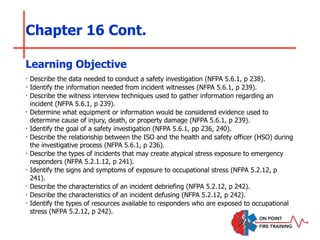 Chapter 16 Cont.
‣ Describe the data needed to conduct a safety investigation (NFPA 5.6.1, p 238).
‣ Identify the information needed from incident witnesses (NFPA 5.6.1, p 239).
‣ Describe the witness interview techniques used to gather information regarding an
incident (NFPA 5.6.1, p 239).
‣ Determine what equipment or information would be considered evidence used to
determine cause of injury, death, or property damage (NFPA 5.6.1, p 239).
‣ Identify the goal of a safety investigation (NFPA 5.6.1, pp 236, 240).
‣ Describe the relationship between the ISO and the health and safety officer (HSO) during
the investigative process (NFPA 5.6.1, p 236).
‣ Describe the types of incidents that may create atypical stress exposure to emergency
responders (NFPA 5.2.1.12, p 241).
‣ Identify the signs and symptoms of exposure to occupational stress (NFPA 5.2.12, p
241).
‣ Describe the characteristics of an incident debriefing (NFPA 5.2.12, p 242).
‣ Describe the characteristics of an incident defusing (NFPA 5.2.12, p 242).
‣ Identify the types of resources available to responders who are exposed to occupational
stress (NFPA 5.2.12, p 242).
Learning Objective
 
