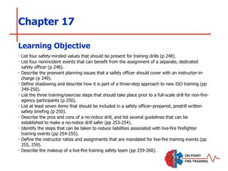 Chapter 17
‣ List four safety-minded values that should be present for training drills (p 248).
‣ List four nonincident events that can benefit from the assignment of a separate, dedicated
safety officer (p 248).
‣ Describe the preevent planning issues that a safety officer should cover with an instructor-in-
charge (p 249).
‣ Define shadowing and describe how it is part of a three-step approach to new ISO training (pp
249-250).
‣ List the three training/exercise steps that should take place prior to a full-scale drill for non-fire-
agency participants (p 250).
‣ List at least seven items that should be included in a safety officer–prepared, predrill written
safety briefing (p 250).
‣ Describe the pros and cons of a no-notice drill, and list several guidelines that can be
established to make a no-notice drill safer (pp 253-254).
‣ Identify the steps that can be taken to reduce liabilities associated with live-fire firefighter
training events (pp 254-255).
‣ Define the instructor ratios and assignments that are mandated for live-fire training events (pp
255, 259).
‣ Describe the makeup of a live-fire training safety team (pp 259-260).
Learning Objective
 