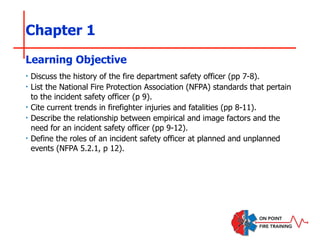 Chapter 1
‣ Discuss the history of the fire department safety officer (pp 7-8).
‣ List the National Fire Protection Association (NFPA) standards that pertain
to the incident safety officer (p 9).
‣ Cite current trends in firefighter injuries and fatalities (pp 8-11).
‣ Describe the relationship between empirical and image factors and the
need for an incident safety officer (pp 9-12).
‣ Define the roles of an incident safety officer at planned and unplanned
events (NFPA 5.2.1, p 12).
Learning Objective
 
