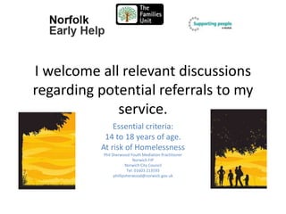 I welcome all relevant discussions
regarding potential referrals to my
service.
Essential criteria:
14 to 18 years of age.
At risk of Homelessness
Phil Sherwood:Youth Mediation Practitioner
Norwich FIP
Norwich City Council
Tel: 01603 213593
phillipsherwood@norwich.gov.uk
 