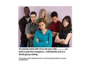 To actively work with 14 to 18 years olds…………….as
well as parents/ caregivers….individually and as a
family group setting.
‘The purpose of this dedicated work is around reducing incidences of youth
homelessness’.
 