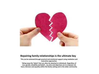 Repairing family relationships is the ultimate key
This can be achieved through practical and emotional support using mediation and
restorative approaches.
Taking away the ‘labels’ that can often be attached to individuals. Regardless of
race, gender, disability and belief….my aims and objectives are to empower all,
have a fairness and equality within the family setting and in the wider community.
 