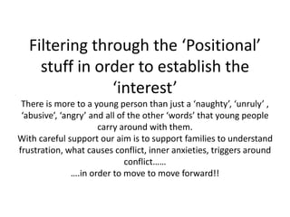 Filtering through the ‘Positional’
stuff in order to establish the
‘interest’
There is more to a young person than just a ‘naughty’, ‘unruly’ ,
‘abusive’, ‘angry’ and all of the other ‘words’ that young people
carry around with them.
With careful support our aim is to support families to understand
frustration, what causes conflict, inner anxieties, triggers around
conflict……
….in order to move to move forward!!
 