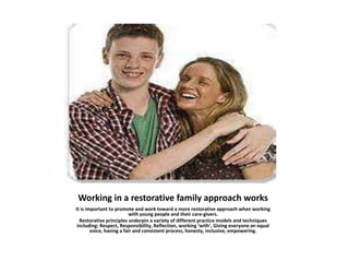 Working in a restorative family approach works
It is important to promote and work toward a more restorative approach when working
with young people and their care-givers.
Restorative principles underpin a variety of different practice models and techniques
including: Respect, Responsibility, Reflection, working ‘with’, Giving everyone an equal
voice, having a fair and consistent process, honesty, inclusive, empowering.
 