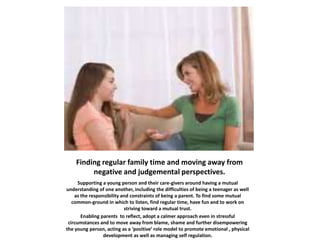 Finding regular family time and moving away from
negative and judgemental perspectives.
Supporting a young person and their care-givers around having a mutual
understanding of one another, including the difficulties of being a teenager as well
as the responsibility and constraints of being a parent. To find some mutual
common-ground in which to listen, find regular time, have fun and to work on
striving toward a mutual trust.
Enabling parents to reflect, adopt a calmer approach even in stressful
circumstances and to move away from blame, shame and further disempowering
the young person, acting as a ‘positive’ role model to promote emotional , physical
development as well as managing self regulation.
 