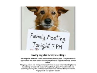 Having regular family meetings
Initiating with the family a clear and fair ‘family meeting plan’. Using a restorative
approach we may work toward ensuring a high level of support and a high level of
control.
The young person and family members will have an equal voice in deciding how to
move things forward with a view to ‘keep trying’ , ‘praise’, ‘compliments’, and
essentially ensuring that positive movement is made in terms of ‘empowerment’,
‘engagement’ and ‘positive results’.
 
