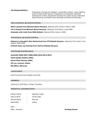Job Responsibilities :
Preparation of single line diagram, overall plot outdoor, indoor lighting
layout & Switchyard layouts. Preparation of component assembly
drawings for turbine, Equipment drawings for power house, total plant
layout drawing, foundation plan drawings and electrical drawings.
EDUCATIONAL QUALIFICATIONS:
Matric passed from Bhiwani Board Haryana. Obtained 67% marks in March 1998
10+2 Passed from Bhiwani Board Haryana. Obtained 70% Marks in Sep.2000.
Graduate with math from MDU Rohtak. Obtained 58% marks in 2005
TECHNICAL QUALIFICATIONS:
Diploma in Draught’s Man Mechanical from ITI Rohtak Haryana, obtaining 75% marks in the
session 2000-2002.
6 Month Auto cad training from Hartron Rohtak Haryana.
SOFTWARE KNOWLEDGE:
AutoCAD-2006,2007,2008,2009,2010,2012,2014
Plant Design System (PDS)
Smart Plant Review (SPR)
CG Lux, Luxicon, Dialux
MS Office, MS Excel
LANGUAGES:
Good Command Over English and Hindi
HOBBIES:
Listening to Soft Music, Cricket, Traveling
PERSONAL INFORMATION:
Fathers Name : Rajendar Singh
Date of Birth : 30-09-1982
Marital Status : Married
Nationality : Indian
Date :
Place : Haryana Pardeep Kumar
 