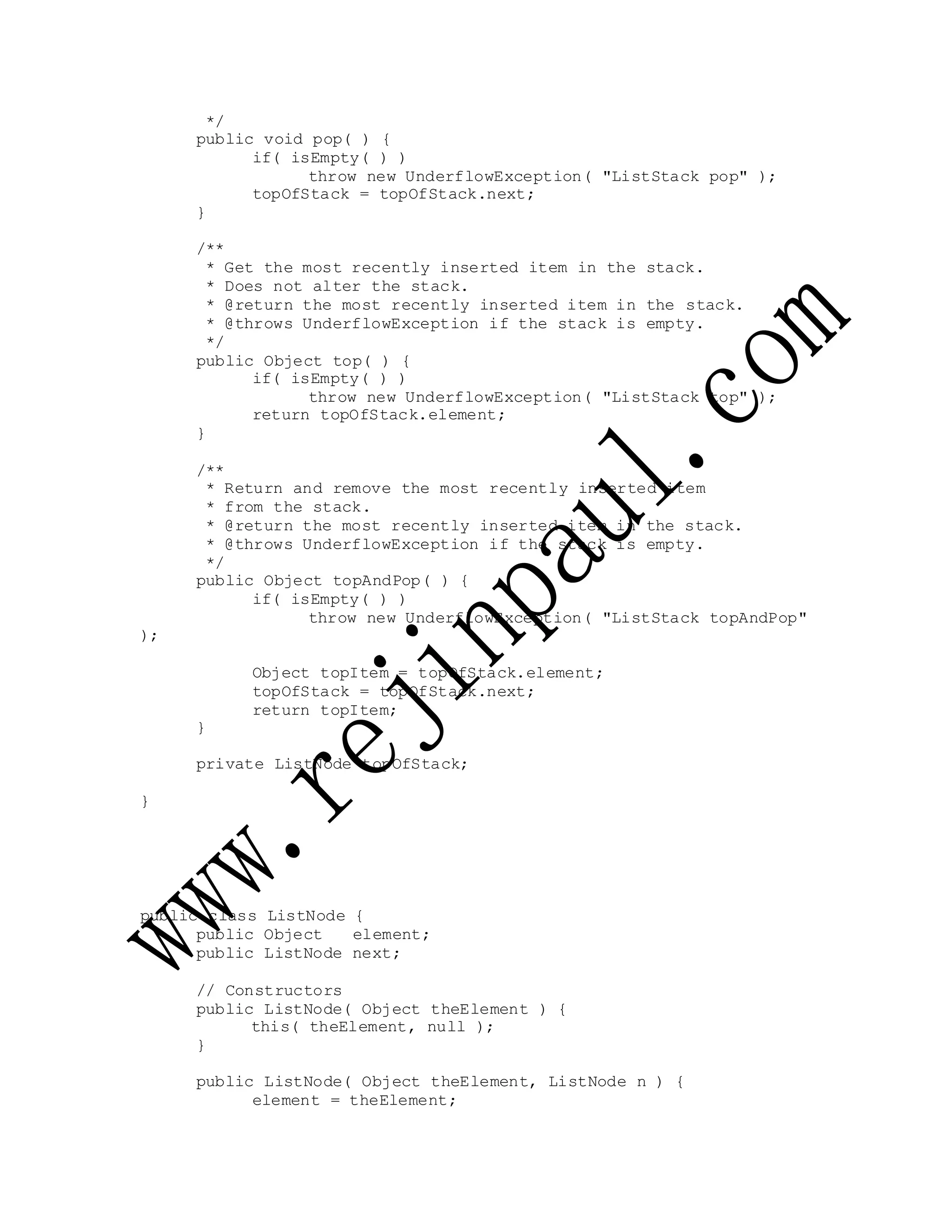 */
public void pop( ) {
if( isEmpty( ) )
throw new UnderflowException( "ListStack pop" );
topOfStack = topOfStack.next;
}
/**
* Get the most recently inserted item in the stack.
* Does not alter the stack.
* @return the most recently inserted item in the stack.
* @throws UnderflowException if the stack is empty.
*/
public Object top( ) {
if( isEmpty( ) )
throw new UnderflowException( "ListStack top" );
return topOfStack.element;
}
/**
* Return and remove the most recently inserted item
* from the stack.
* @return the most recently inserted item in the stack.
* @throws UnderflowException if the stack is empty.
*/
public Object topAndPop( ) {
if( isEmpty( ) )
throw new UnderflowException( "ListStack topAndPop"
);
Object topItem = topOfStack.element;
topOfStack = topOfStack.next;
return topItem;
}
private ListNode topOfStack;
}
public class ListNode {
public Object element;
public ListNode next;
// Constructors
public ListNode( Object theElement ) {
this( theElement, null );
}
public ListNode( Object theElement, ListNode n ) {
element = theElement;
 
