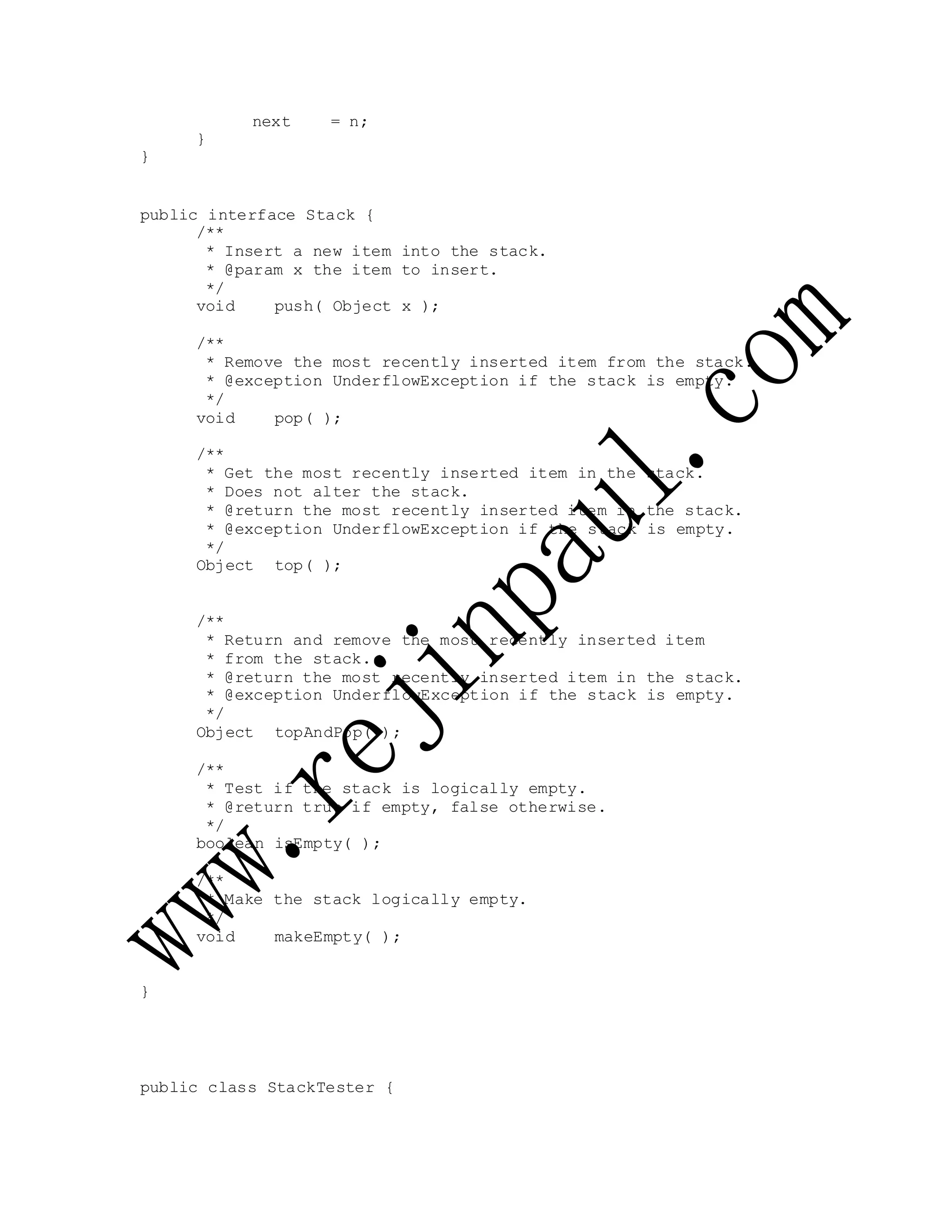 next = n;
}
}
public interface Stack {
/**
* Insert a new item into the stack.
* @param x the item to insert.
*/
void push( Object x );
/**
* Remove the most recently inserted item from the stack.
* @exception UnderflowException if the stack is empty.
*/
void pop( );
/**
* Get the most recently inserted item in the stack.
* Does not alter the stack.
* @return the most recently inserted item in the stack.
* @exception UnderflowException if the stack is empty.
*/
Object top( );
/**
* Return and remove the most recently inserted item
* from the stack.
* @return the most recently inserted item in the stack.
* @exception UnderflowException if the stack is empty.
*/
Object topAndPop( );
/**
* Test if the stack is logically empty.
* @return true if empty, false otherwise.
*/
boolean isEmpty( );
/**
* Make the stack logically empty.
*/
void makeEmpty( );
}
public class StackTester {
 