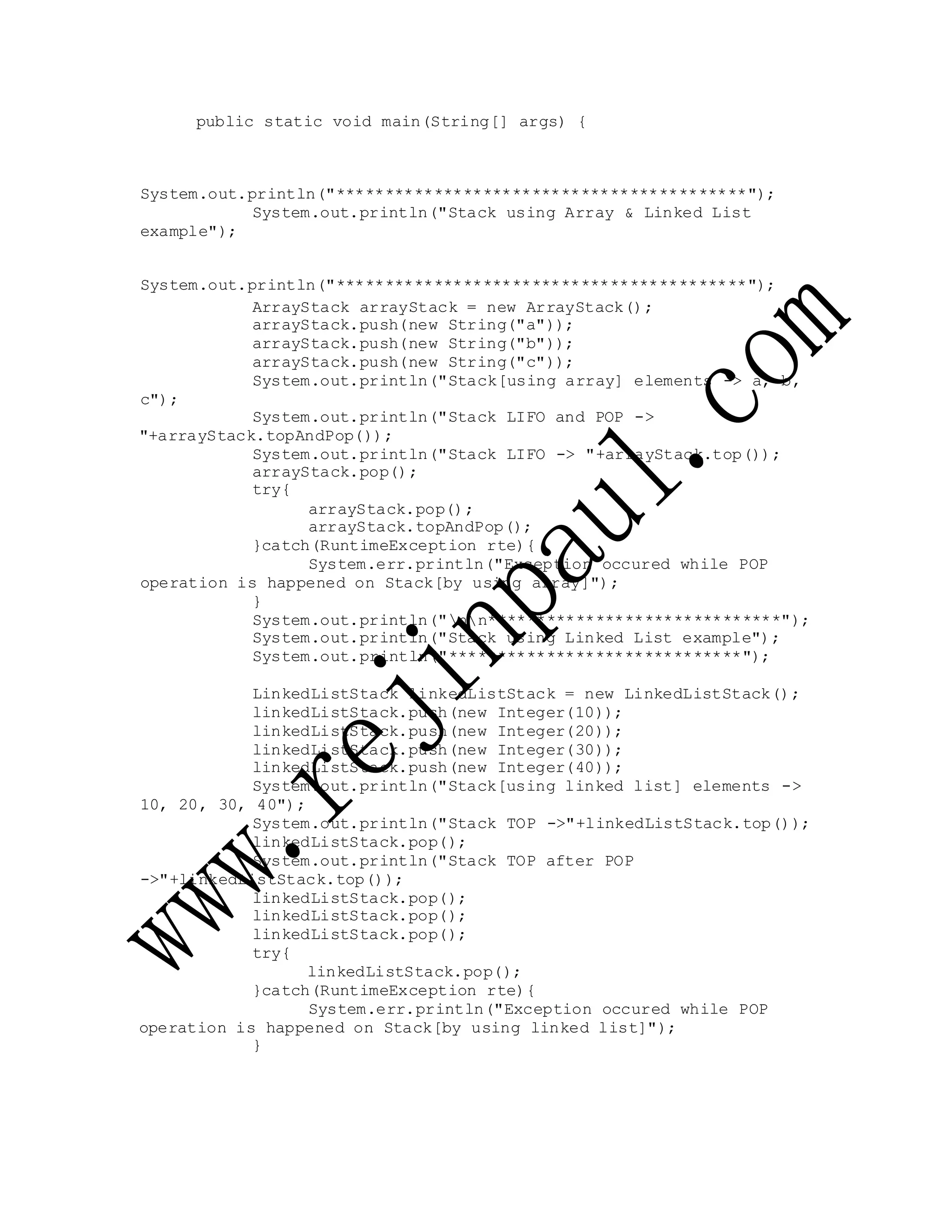 public static void main(String[] args) {
System.out.println("******************************************");
System.out.println("Stack using Array & Linked List
example");
System.out.println("******************************************");
c");
ArrayStack arrayStack = new ArrayStack();
arrayStack.push(new String("a"));
arrayStack.push(new String("b"));
arrayStack.push(new String("c"));
System.out.println("Stack[using array] elements -> a, b,
System.out.println("Stack LIFO and POP ->
"+arrayStack.topAndPop());
System.out.println("Stack LIFO -> "+arrayStack.top());
arrayStack.pop();
try{
arrayStack.pop();
arrayStack.topAndPop();
}catch(RuntimeException rte){
System.err.println("Exception occured while POP
operation is happened on Stack[by using array]");
}
System.out.println("nn******************************");
System.out.println("Stack using Linked List example");
System.out.println("******************************");
LinkedListStack linkedListStack = new LinkedListStack();
linkedListStack.push(new Integer(10));
linkedListStack.push(new Integer(20));
linkedListStack.push(new Integer(30));
linkedListStack.push(new Integer(40));
System.out.println("Stack[using linked list] elements ->
10, 20, 30, 40");
System.out.println("Stack TOP ->"+linkedListStack.top());
linkedListStack.pop();
System.out.println("Stack TOP after POP
->"+linkedListStack.top());
linkedListStack.pop();
linkedListStack.pop();
linkedListStack.pop();
try{
linkedListStack.pop();
}catch(RuntimeException rte){
System.err.println("Exception occured while POP
operation is happened on Stack[by using linked list]");
}
 