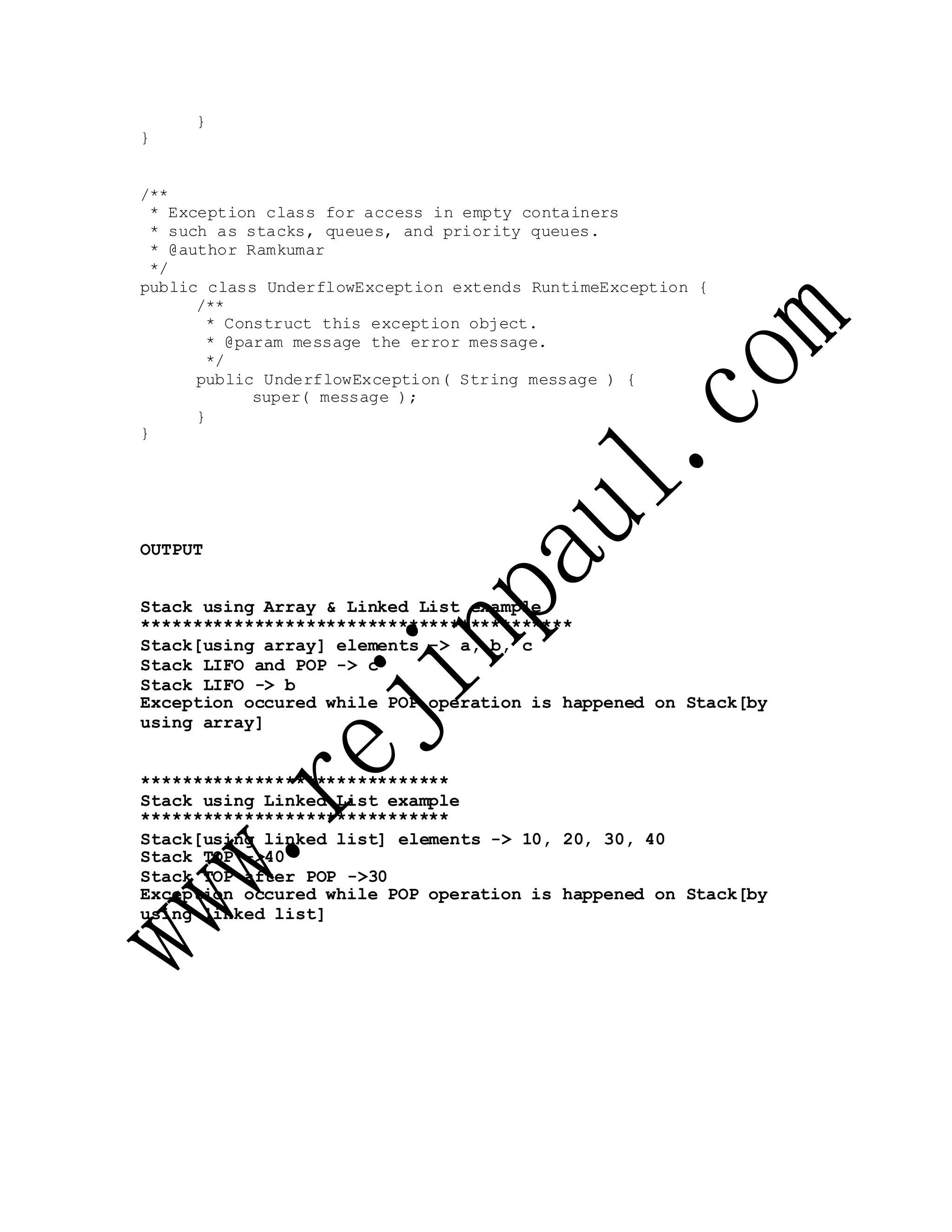}
}
/**
* Exception class for access in empty containers
* such as stacks, queues, and priority queues.
* @author Ramkumar
*/
public class UnderflowException extends RuntimeException {
/**
* Construct this exception object.
* @param message the error message.
*/
public UnderflowException( String message ) {
super( message );
}
}
OUTPUT
Stack using Array & Linked List example
******************************************
Stack[using array] elements -> a, b, c
Stack LIFO and POP -> c
Stack LIFO -> b
Exception occured while POP operation is happened on Stack[by
using array]
******************************
Stack using Linked List example
******************************
Stack[using linked list] elements -> 10, 20, 30, 40
Stack TOP ->40
Stack TOP after POP ->30
Exception occured while POP operation is happened on Stack[by
using linked list]
 