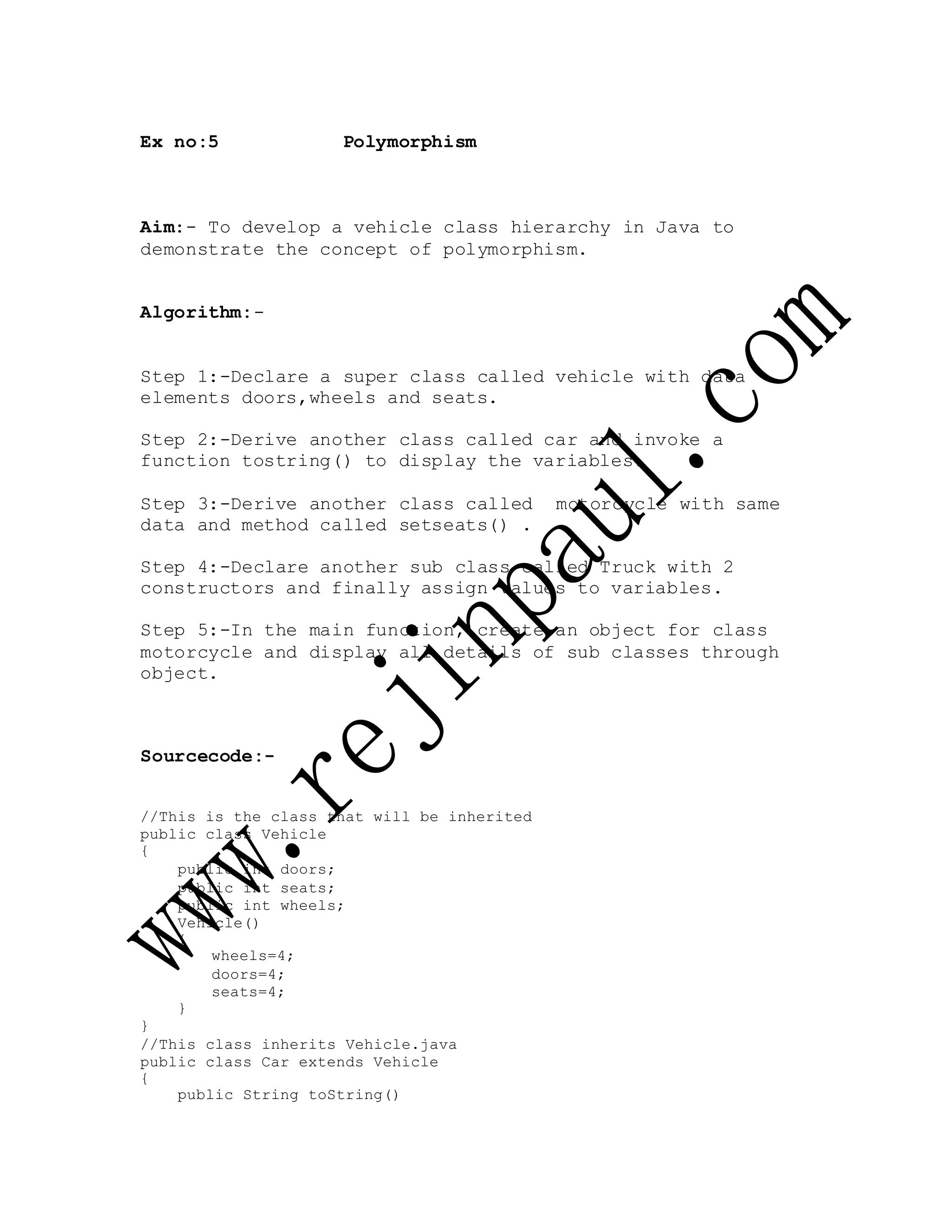 Ex no:5 Polymorphism
Aim:- To develop a vehicle class hierarchy in Java to
demonstrate the concept of polymorphism.
Algorithm:-
Step 1:-Declare a super class called vehicle with data
elements doors,wheels and seats.
Step 2:-Derive another class called car and invoke a
function tostring() to display the variables.
Step 3:-Derive another class called motorcycle with same
data and method called setseats() .
Step 4:-Declare another sub class called Truck with 2
constructors and finally assign values to variables.
Step 5:-In the main function, create an object for class
motorcycle and display all details of sub classes through
object.
Sourcecode:-
//This is the class that will be inherited
public class Vehicle
{
public int doors;
public int seats;
public int wheels;
Vehicle()
{
wheels=4;
doors=4;
seats=4;
}
}
//This class inherits Vehicle.java
public class Car extends Vehicle
{
public String toString()
 