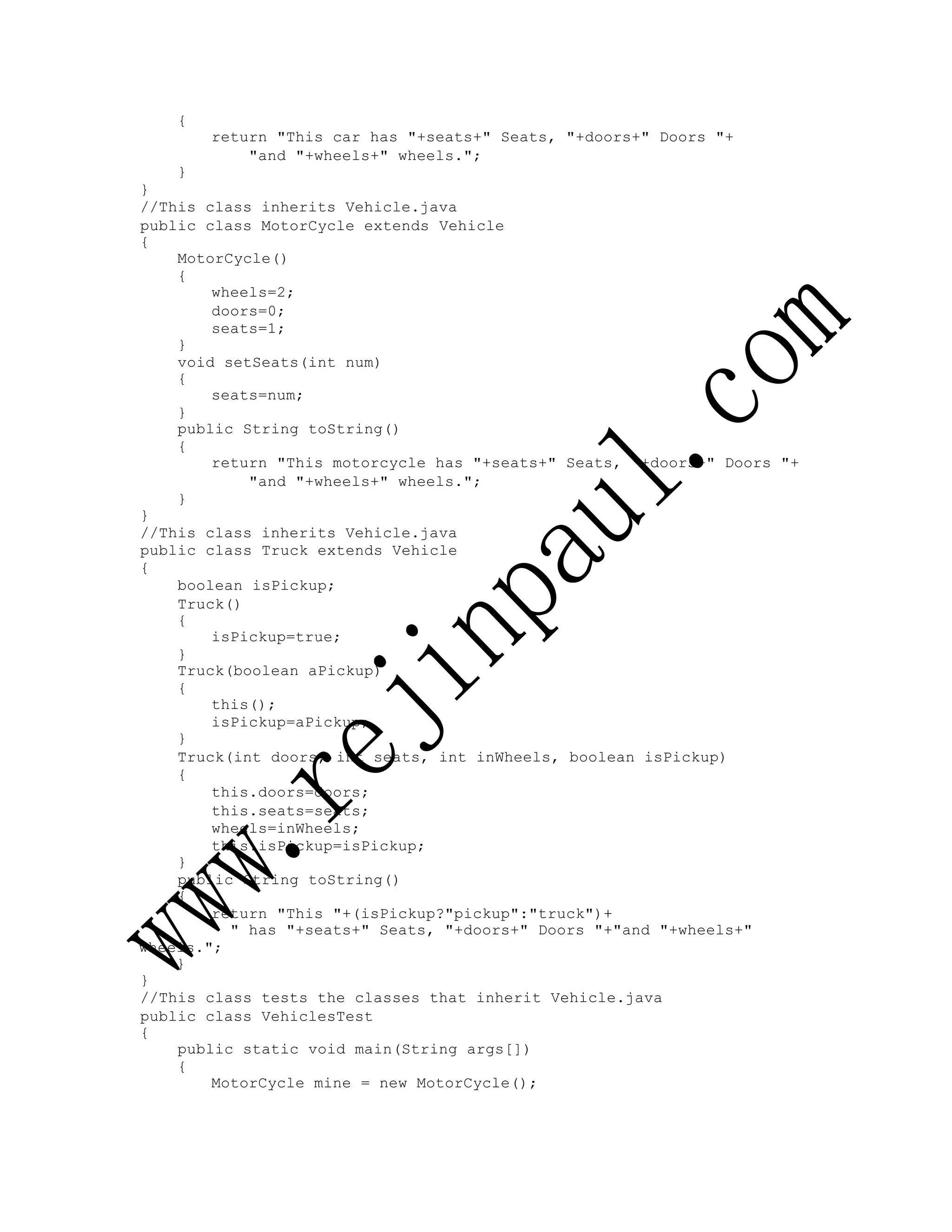 {
return "This car has "+seats+" Seats, "+doors+" Doors "+
"and "+wheels+" wheels.";
}
}
//This class inherits Vehicle.java
public class MotorCycle extends Vehicle
{
MotorCycle()
{
wheels=2;
doors=0;
seats=1;
}
void setSeats(int num)
{
seats=num;
}
public String toString()
{
return "This motorcycle has "+seats+" Seats, "+doors+" Doors "+
"and "+wheels+" wheels.";
}
}
//This class inherits Vehicle.java
public class Truck extends Vehicle
{
boolean isPickup;
Truck()
{
isPickup=true;
}
Truck(boolean aPickup)
{
this();
isPickup=aPickup;
}
Truck(int doors, int seats, int inWheels, boolean isPickup)
{
this.doors=doors;
this.seats=seats;
wheels=inWheels;
this.isPickup=isPickup;
}
public String toString()
{
return "This "+(isPickup?"pickup":"truck")+
" has "+seats+" Seats, "+doors+" Doors "+"and "+wheels+"
wheels.";
}
}
//This class tests the classes that inherit Vehicle.java
public class VehiclesTest
{
public static void main(String args[])
{
MotorCycle mine = new MotorCycle();
 