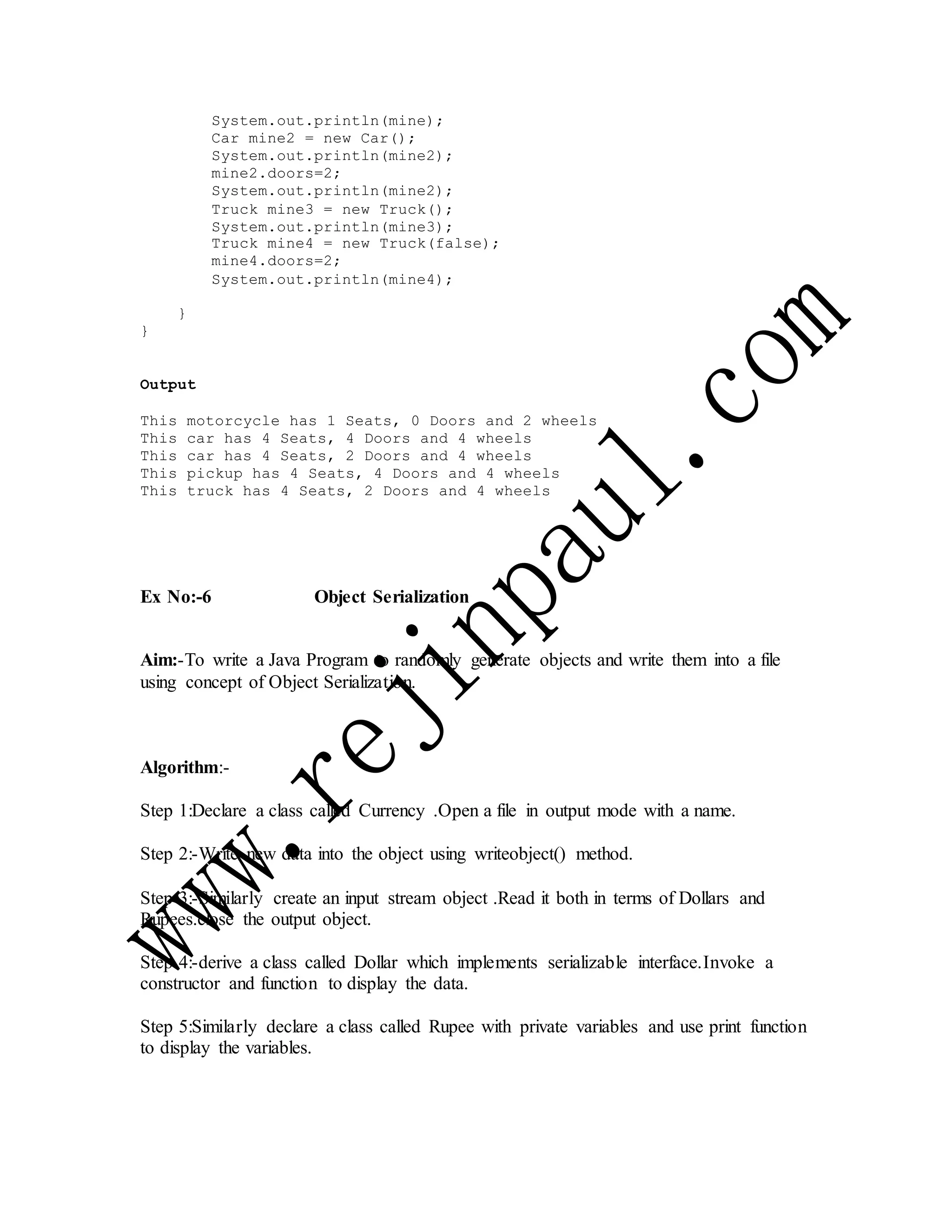 System.out.println(mine);
Car mine2 = new Car();
System.out.println(mine2);
mine2.doors=2;
System.out.println(mine2);
Truck mine3 = new Truck();
System.out.println(mine3);
Truck mine4 = new Truck(false);
mine4.doors=2;
System.out.println(mine4);
}
}
Output
This motorcycle has 1 Seats, 0 Doors and 2 wheels
This car has 4 Seats, 4 Doors and 4 wheels
This car has 4 Seats, 2 Doors and 4 wheels
This pickup has 4 Seats, 4 Doors and 4 wheels
This truck has 4 Seats, 2 Doors and 4 wheels
Ex No:-6 Object Serialization
Aim:-To write a Java Program to randomly generate objects and write them into a file
using concept of Object Serialization.
Algorithm:-
Step 1:Declare a class called Currency .Open a file in output mode with a name.
Step 2:-Write new data into the object using writeobject() method.
Step 3:-Similarly create an input stream object .Read it both in terms of Dollars and
Rupees.close the output object.
Step 4:-derive a class called Dollar which implements serializable interface.Invoke a
constructor and function to display the data.
Step 5:Similarly declare a class called Rupee with private variables and use print function
to display the variables.
 