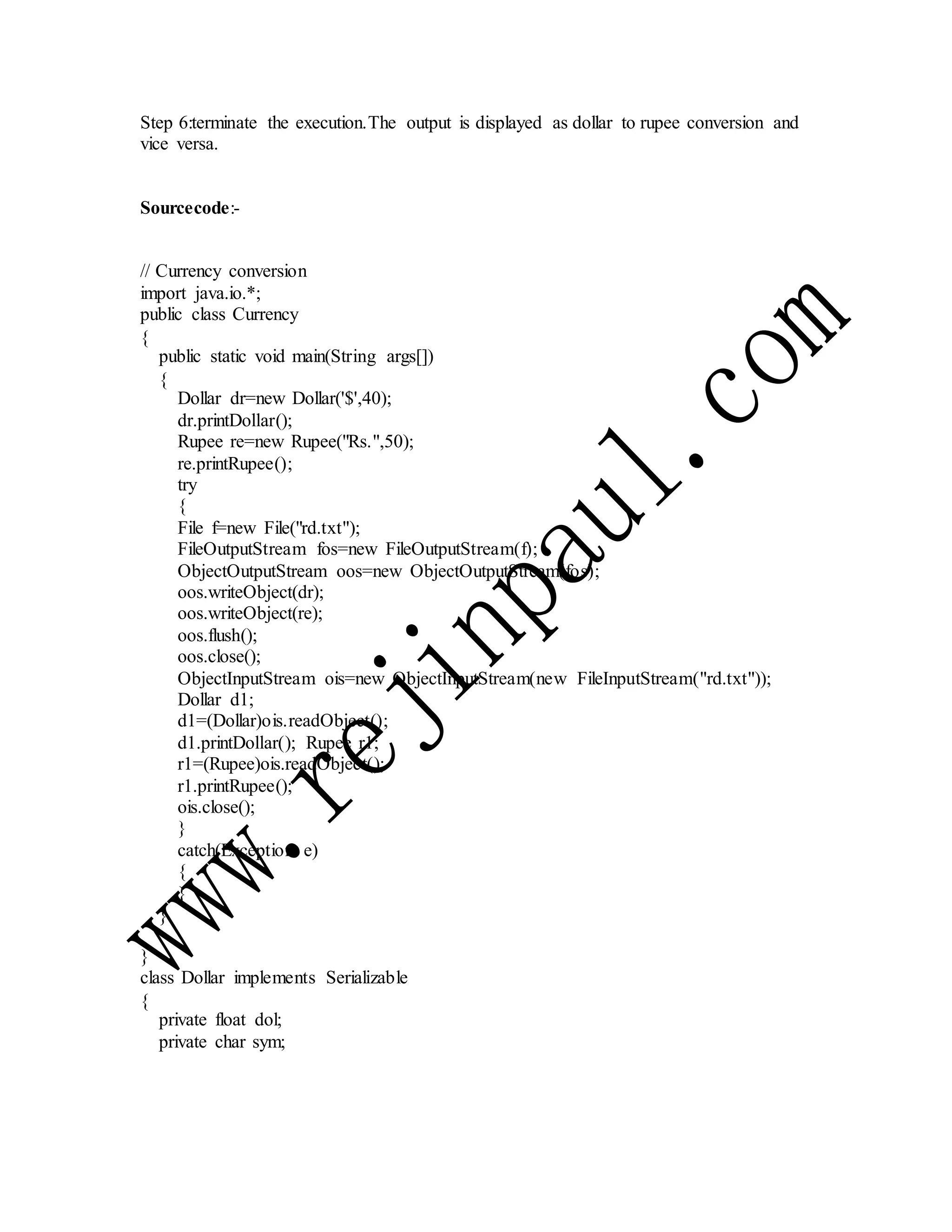 Step 6:terminate the execution.The output is displayed as dollar to rupee conversion and
vice versa.
Sourcecode:-
// Currency conversion
import java.io.*;
public class Currency
{
public static void main(String args[])
{
Dollar dr=new Dollar('$',40);
dr.printDollar();
Rupee re=new Rupee("Rs.",50);
re.printRupee();
try
{
File f=new File("rd.txt");
FileOutputStream fos=new FileOutputStream(f);
ObjectOutputStream oos=new ObjectOutputStream(fos);
oos.writeObject(dr);
oos.writeObject(re);
oos.flush();
oos.close();
ObjectInputStream ois=new ObjectInputStream(new FileInputStream("rd.txt"));
Dollar d1;
d1=(Dollar)ois.readObject();
d1.printDollar(); Rupee r1;
r1=(Rupee)ois.readObject();
r1.printRupee();
ois.close();
}
catch(Exception e)
{
}
}
}
class Dollar implements Serializable
{
private float dol;
private char sym;
 