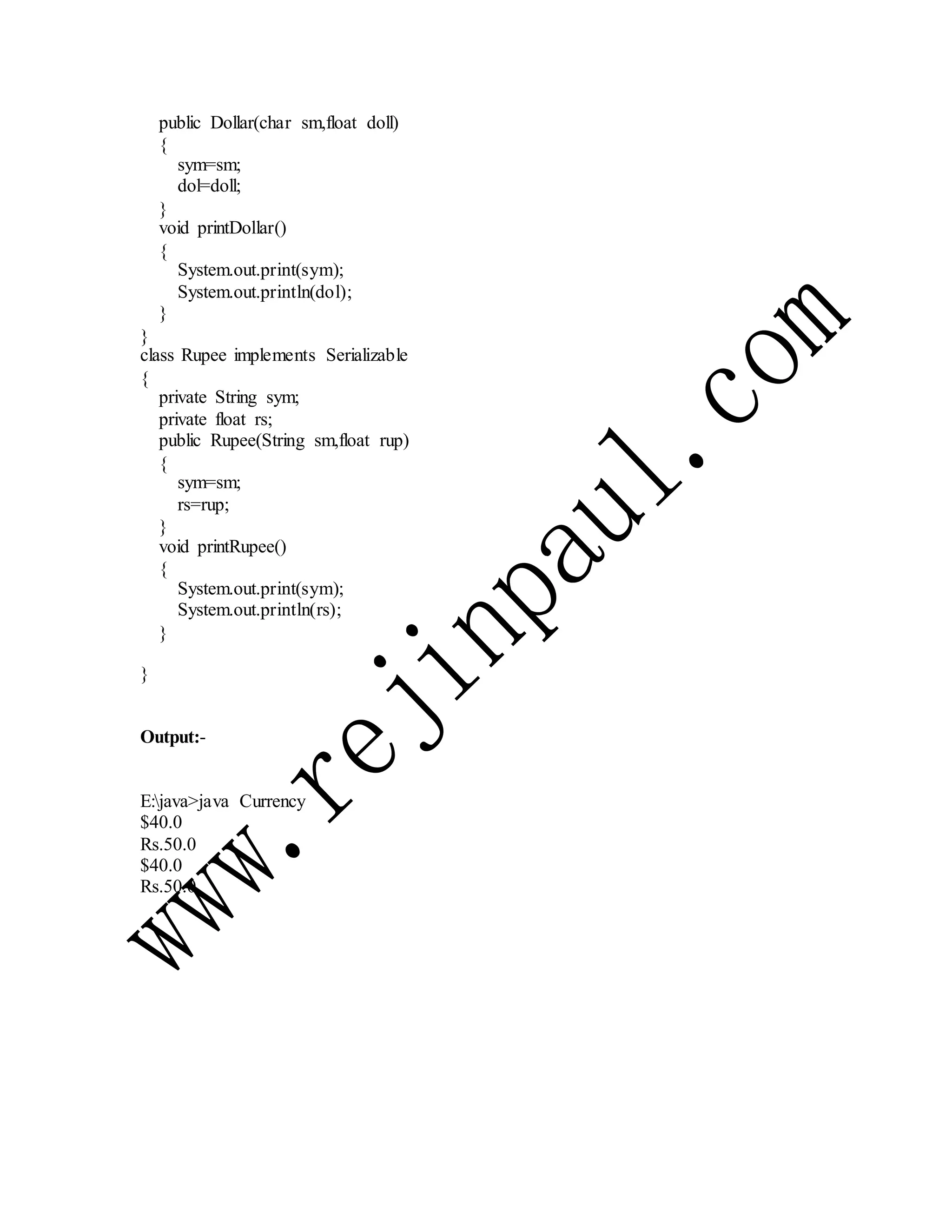 public Dollar(char sm,float doll)
{
sym=sm;
dol=doll;
}
void printDollar()
{
System.out.print(sym);
System.out.println(dol);
}
}
class Rupee implements Serializable
{
private String sym;
private float rs;
public Rupee(String sm,float rup)
{
sym=sm;
rs=rup;
}
void printRupee()
{
System.out.print(sym);
System.out.println(rs);
}
}
Output:-
E:java>java Currency
$40.0
Rs.50.0
$40.0
Rs.50.0
 