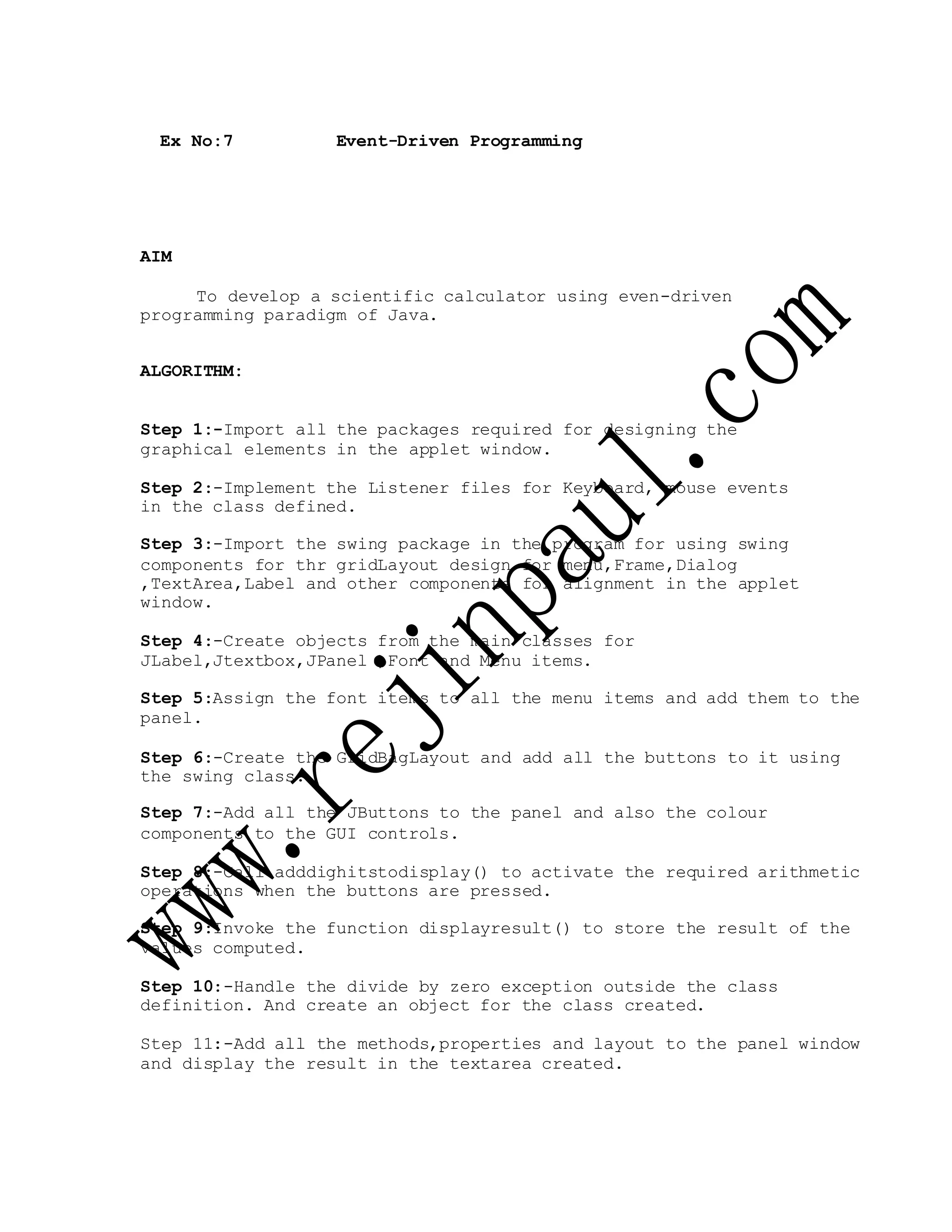 Ex No:7 Event-Driven Programming
AIM
To develop a scientific calculator using even-driven
programming paradigm of Java.
ALGORITHM:
Step 1:-Import all the packages required for designing the
graphical elements in the applet window.
Step 2:-Implement the Listener files for Keyboard, mouse events
in the class defined.
Step 3:-Import the swing package in the program for using swing
components for thr gridLayout design for menu,Frame,Dialog
,TextArea,Label and other components for alignment in the applet
window.
Step 4:-Create objects from the main classes for
JLabel,Jtextbox,JPanel ,Font and Menu items.
Step 5:Assign the font items to all the menu items and add them to the
panel.
Step 6:-Create the GridBagLayout and add all the buttons to it using
the swing class.
Step 7:-Add all the JButtons to the panel and also the colour
components to the GUI controls.
Step 8:-Call adddighitstodisplay() to activate the required arithmetic
operations when the buttons are pressed.
Step 9:Invoke the function displayresult() to store the result of the
values computed.
Step 10:-Handle the divide by zero exception outside the class
definition. And create an object for the class created.
Step 11:-Add all the methods,properties and layout to the panel window
and display the result in the textarea created.
 