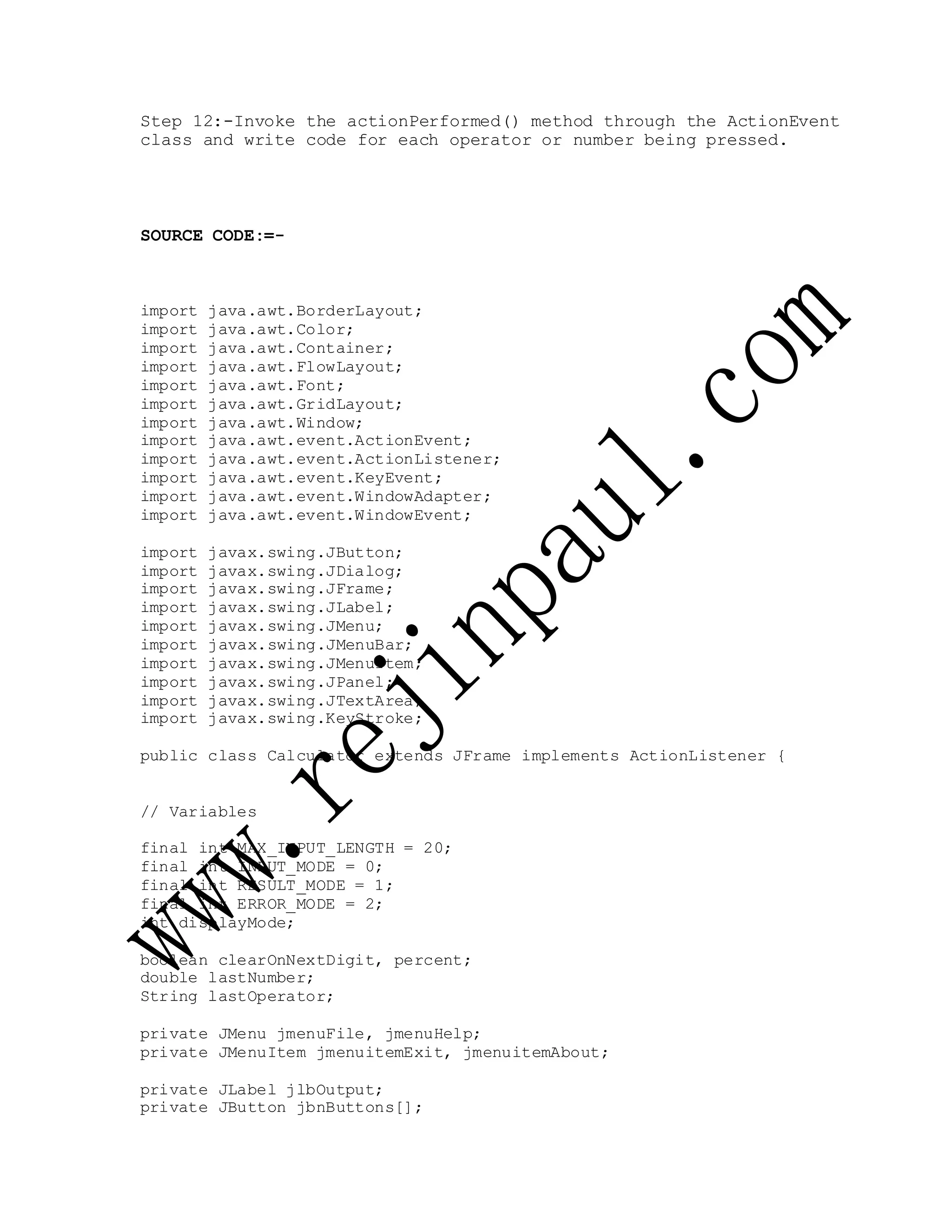 Step 12:-Invoke the actionPerformed() method through the ActionEvent
class and write code for each operator or number being pressed.
SOURCE CODE:=-
import java.awt.BorderLayout;
import java.awt.Color;
import java.awt.Container;
import java.awt.FlowLayout;
import java.awt.Font;
import java.awt.GridLayout;
import java.awt.Window;
import java.awt.event.ActionEvent;
import java.awt.event.ActionListener;
import java.awt.event.KeyEvent;
import java.awt.event.WindowAdapter;
import java.awt.event.WindowEvent;
import javax.swing.JButton;
import javax.swing.JDialog;
import javax.swing.JFrame;
import javax.swing.JLabel;
import javax.swing.JMenu;
import javax.swing.JMenuBar;
import javax.swing.JMenuItem;
import javax.swing.JPanel;
import javax.swing.JTextArea;
import javax.swing.KeyStroke;
public class Calculator extends JFrame implements ActionListener {
// Variables
final int MAX_INPUT_LENGTH = 20;
final int INPUT_MODE = 0;
final int RESULT_MODE = 1;
final int ERROR_MODE = 2;
int displayMode;
boolean clearOnNextDigit, percent;
double lastNumber;
String lastOperator;
private JMenu jmenuFile, jmenuHelp;
private JMenuItem jmenuitemExit, jmenuitemAbout;
private JLabel jlbOutput;
private JButton jbnButtons[];
 