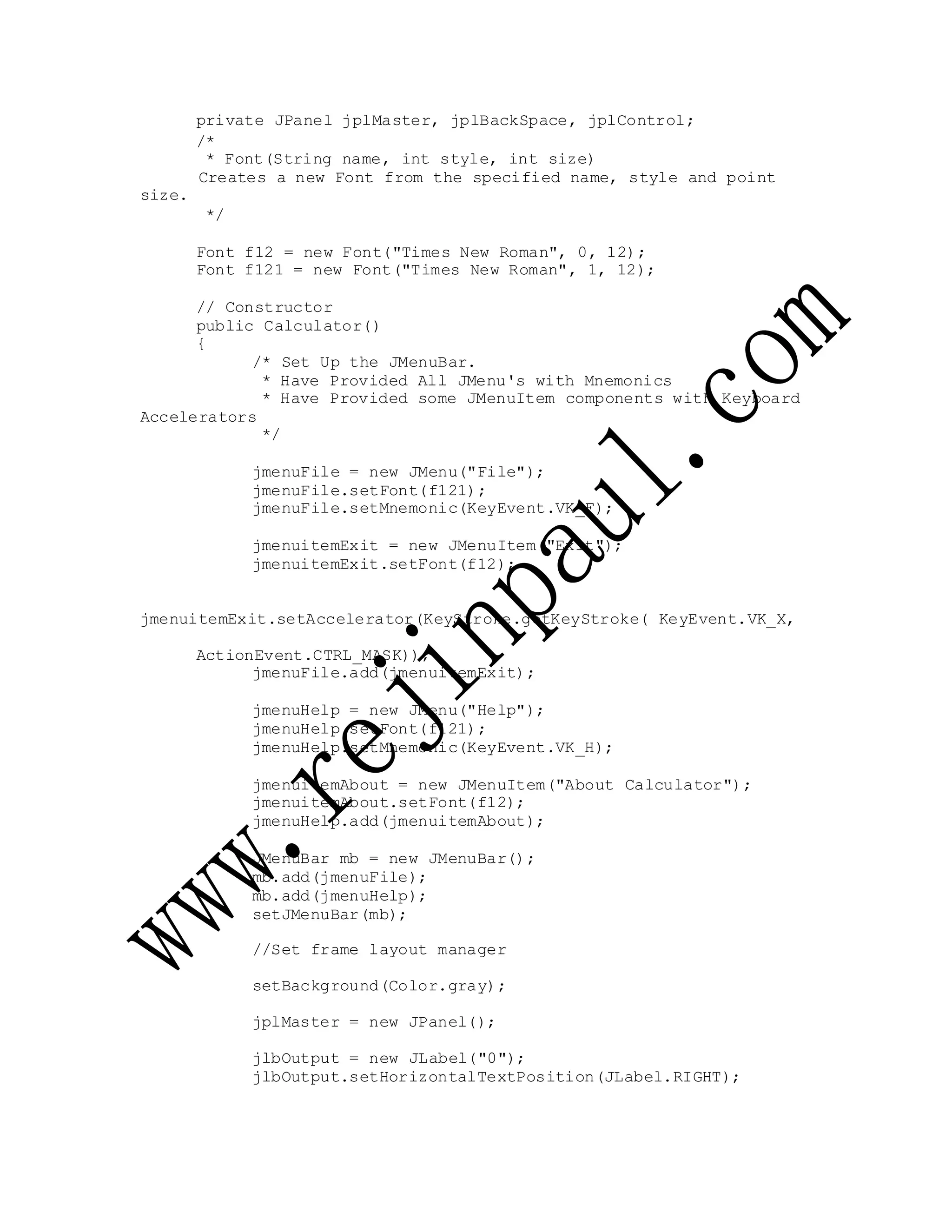 private JPanel jplMaster, jplBackSpace, jplControl;
size.
/*
* Font(String name, int style, int size)
Creates a new Font from the specified name, style and point
*/
Font f12 = new Font("Times New Roman", 0, 12);
Font f121 = new Font("Times New Roman", 1, 12);
// Constructor
public Calculator()
{
/* Set Up the JMenuBar.
* Have Provided All JMenu's with Mnemonics
* Have Provided some JMenuItem components with Keyboard
Accelerators
*/
jmenuFile = new JMenu("File");
jmenuFile.setFont(f121);
jmenuFile.setMnemonic(KeyEvent.VK_F);
jmenuitemExit = new JMenuItem("Exit");
jmenuitemExit.setFont(f12);
jmenuitemExit.setAccelerator(KeyStroke.getKeyStroke( KeyEvent.VK_X,
ActionEvent.CTRL_MASK));
jmenuFile.add(jmenuitemExit);
jmenuHelp = new JMenu("Help");
jmenuHelp.setFont(f121);
jmenuHelp.setMnemonic(KeyEvent.VK_H);
jmenuitemAbout = new JMenuItem("About Calculator");
jmenuitemAbout.setFont(f12);
jmenuHelp.add(jmenuitemAbout);
JMenuBar mb = new JMenuBar();
mb.add(jmenuFile);
mb.add(jmenuHelp);
setJMenuBar(mb);
//Set frame layout manager
setBackground(Color.gray);
jplMaster = new JPanel();
jlbOutput = new JLabel("0");
jlbOutput.setHorizontalTextPosition(JLabel.RIGHT);
 