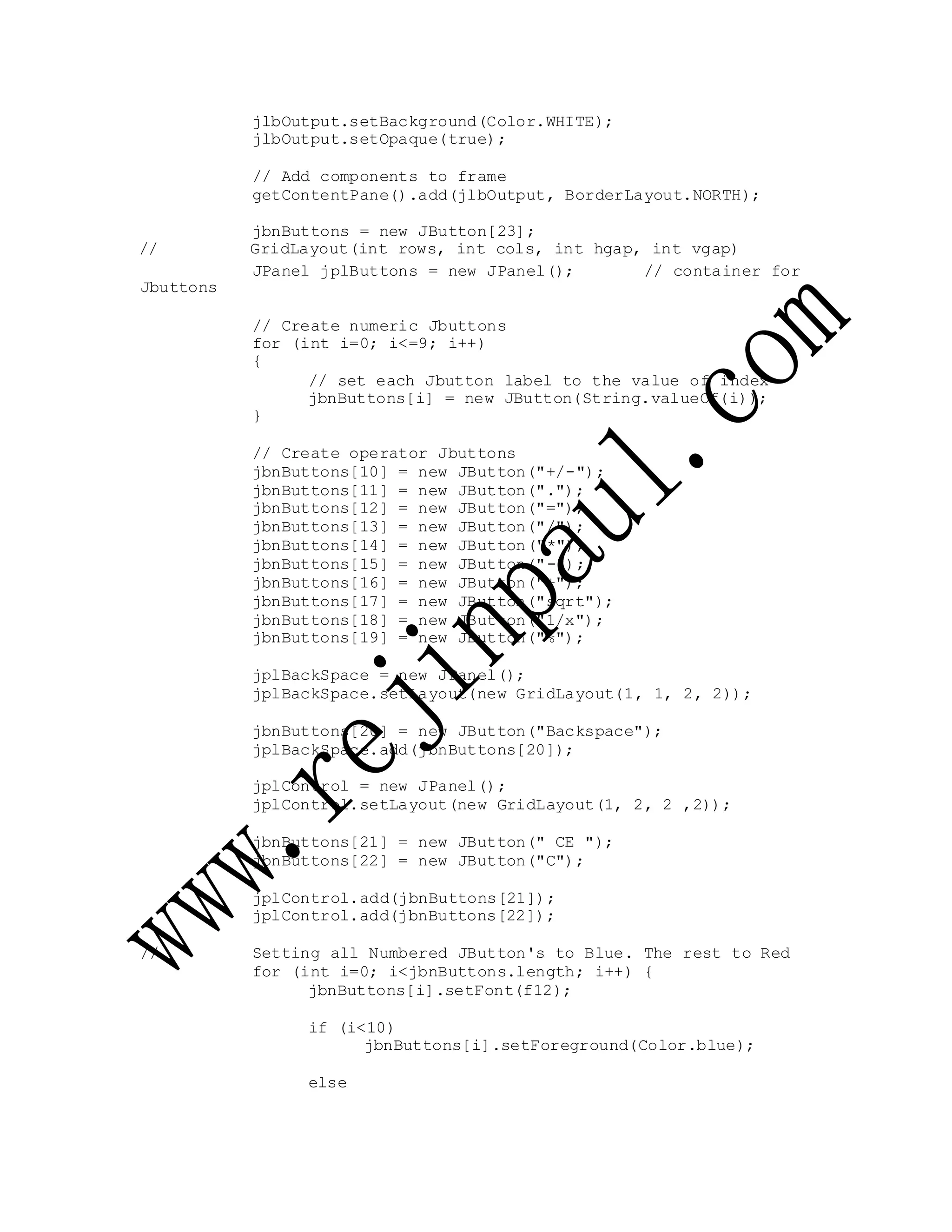 jlbOutput.setBackground(Color.WHITE);
jlbOutput.setOpaque(true);
// Add components to frame
getContentPane().add(jlbOutput, BorderLayout.NORTH);
jbnButtons = new JButton[23];
// GridLayout(int rows, int cols, int hgap, int vgap)
Jbuttons
JPanel jplButtons = new JPanel(); // container for
// Create numeric Jbuttons
for (int i=0; i<=9; i++)
{
// set each Jbutton label to the value of index
jbnButtons[i] = new JButton(String.valueOf(i));
}
// Create operator Jbuttons
jbnButtons[10] = new JButton("+/-");
jbnButtons[11] = new JButton(".");
jbnButtons[12] = new JButton("=");
jbnButtons[13] = new JButton("/");
jbnButtons[14] = new JButton("*");
jbnButtons[15] = new JButton("-");
jbnButtons[16] = new JButton("+");
jbnButtons[17] = new JButton("sqrt");
jbnButtons[18] = new JButton("1/x");
jbnButtons[19] = new JButton("%");
jplBackSpace = new JPanel();
jplBackSpace.setLayout(new GridLayout(1, 1, 2, 2));
jbnButtons[20] = new JButton("Backspace");
jplBackSpace.add(jbnButtons[20]);
jplControl = new JPanel();
jplControl.setLayout(new GridLayout(1, 2, 2 ,2));
jbnButtons[21] = new JButton(" CE ");
jbnButtons[22] = new JButton("C");
jplControl.add(jbnButtons[21]);
jplControl.add(jbnButtons[22]);
// Setting all Numbered JButton's to Blue. The rest to Red
for (int i=0; i<jbnButtons.length; i++) {
jbnButtons[i].setFont(f12);
if (i<10)
jbnButtons[i].setForeground(Color.blue);
else
 