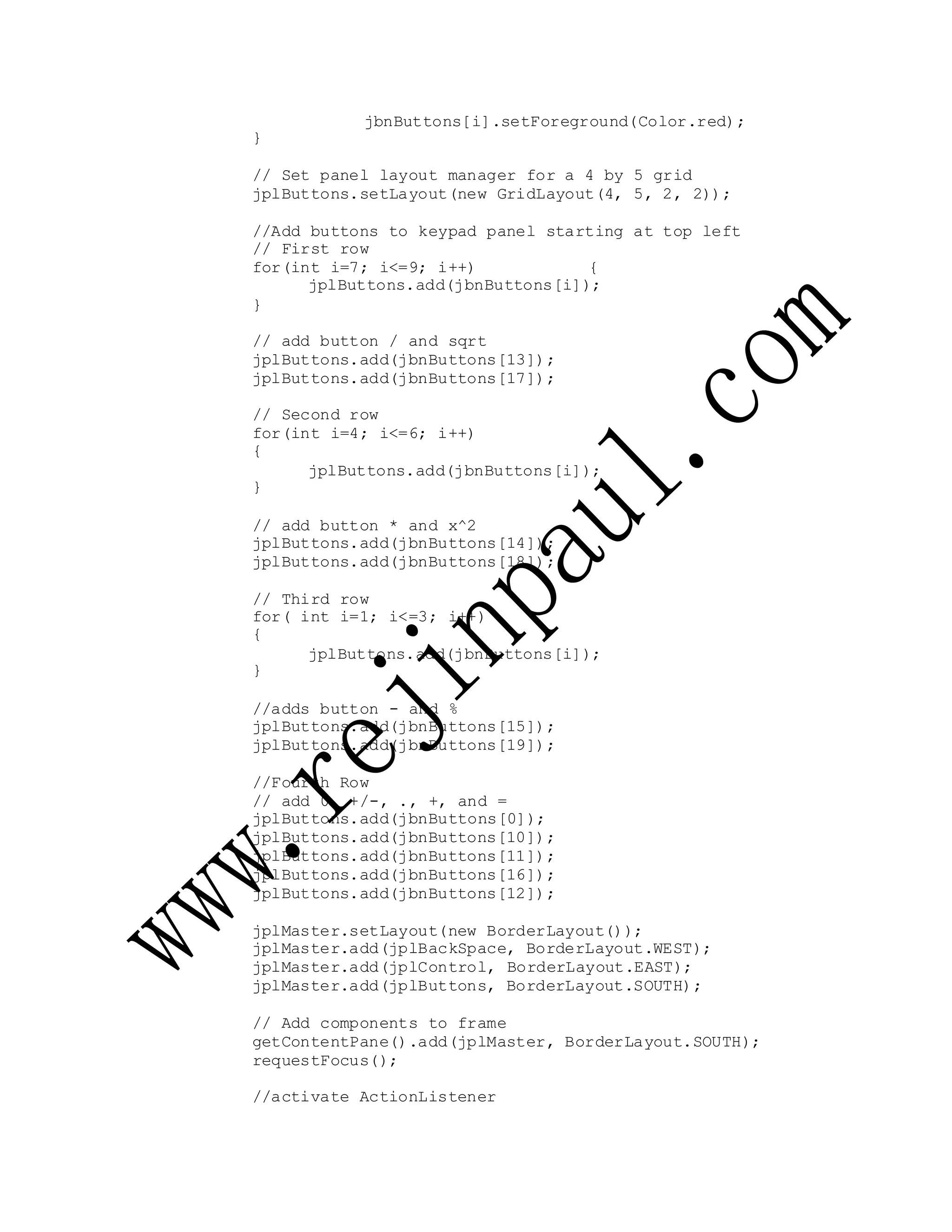 jbnButtons[i].setForeground(Color.red);
}
// Set panel layout manager for a 4 by 5 grid
jplButtons.setLayout(new GridLayout(4, 5, 2, 2));
//Add buttons to keypad panel starting at top left
// First row
for(int i=7; i<=9; i++) {
jplButtons.add(jbnButtons[i]);
}
// add button / and sqrt
jplButtons.add(jbnButtons[13]);
jplButtons.add(jbnButtons[17]);
// Second row
for(int i=4; i<=6; i++)
{
jplButtons.add(jbnButtons[i]);
}
// add button * and x^2
jplButtons.add(jbnButtons[14]);
jplButtons.add(jbnButtons[18]);
// Third row
for( int i=1; i<=3; i++)
{
jplButtons.add(jbnButtons[i]);
}
//adds button - and %
jplButtons.add(jbnButtons[15]);
jplButtons.add(jbnButtons[19]);
//Fourth Row
// add 0, +/-, ., +, and =
jplButtons.add(jbnButtons[0]);
jplButtons.add(jbnButtons[10]);
jplButtons.add(jbnButtons[11]);
jplButtons.add(jbnButtons[16]);
jplButtons.add(jbnButtons[12]);
jplMaster.setLayout(new BorderLayout());
jplMaster.add(jplBackSpace, BorderLayout.WEST);
jplMaster.add(jplControl, BorderLayout.EAST);
jplMaster.add(jplButtons, BorderLayout.SOUTH);
// Add components to frame
getContentPane().add(jplMaster, BorderLayout.SOUTH);
requestFocus();
//activate ActionListener
 