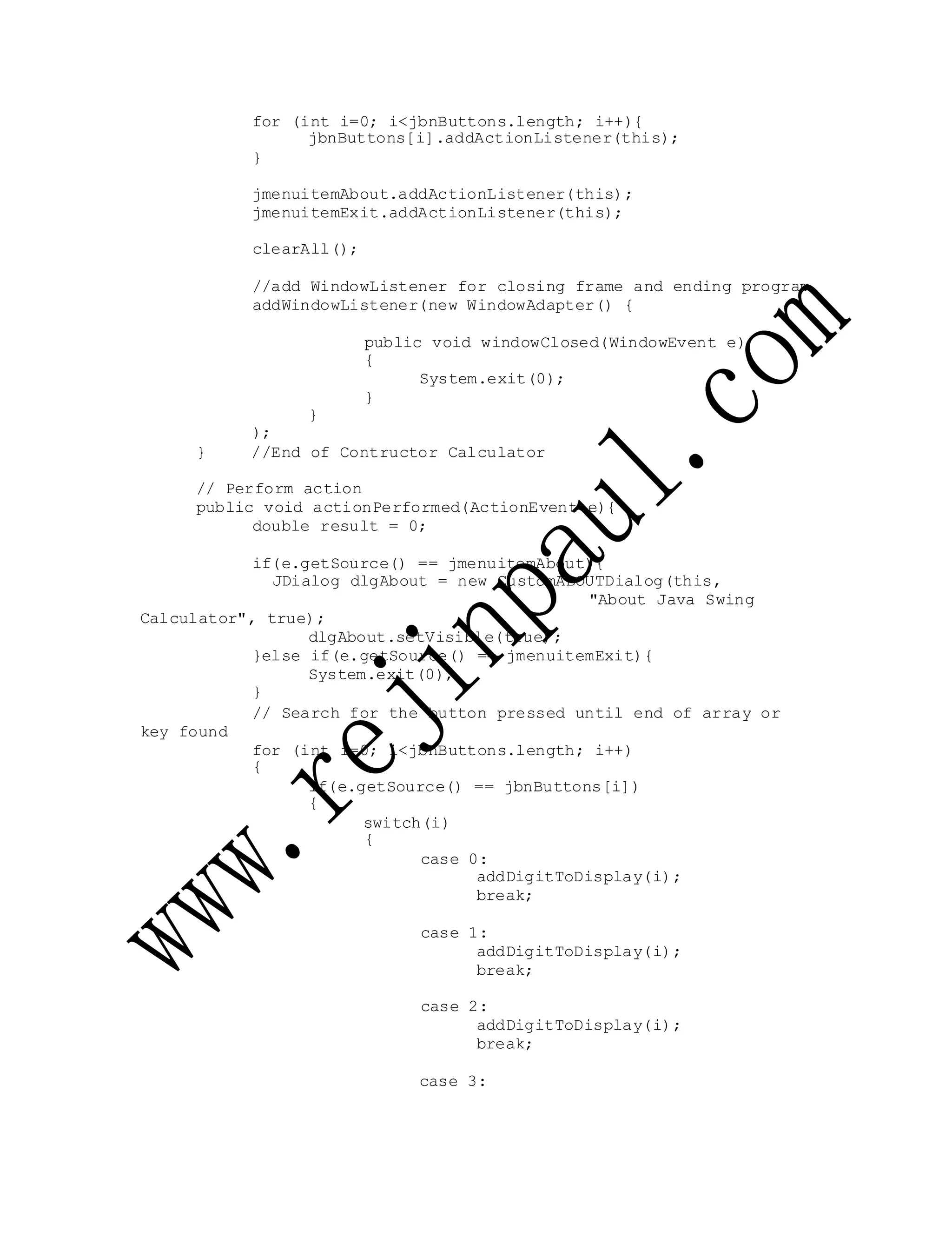 for (int i=0; i<jbnButtons.length; i++){
jbnButtons[i].addActionListener(this);
}
jmenuitemAbout.addActionListener(this);
jmenuitemExit.addActionListener(this);
clearAll();
//add WindowListener for closing frame and ending program
addWindowListener(new WindowAdapter() {
public void windowClosed(WindowEvent e)
{
System.exit(0);
}
}
);
} //End of Contructor Calculator
// Perform action
public void actionPerformed(ActionEvent e){
double result = 0;
if(e.getSource() == jmenuitemAbout){
JDialog dlgAbout = new CustomABOUTDialog(this,
"About Java Swing
Calculator", true);
dlgAbout.setVisible(true);
}else if(e.getSource() == jmenuitemExit){
System.exit(0);
}
key found
// Search for the button pressed until end of array or
for (int i=0; i<jbnButtons.length; i++)
{
if(e.getSource() == jbnButtons[i])
{
switch(i)
{
case 0:
addDigitToDisplay(i);
break;
case 1:
addDigitToDisplay(i);
break;
case 2:
addDigitToDisplay(i);
break;
case 3:
 