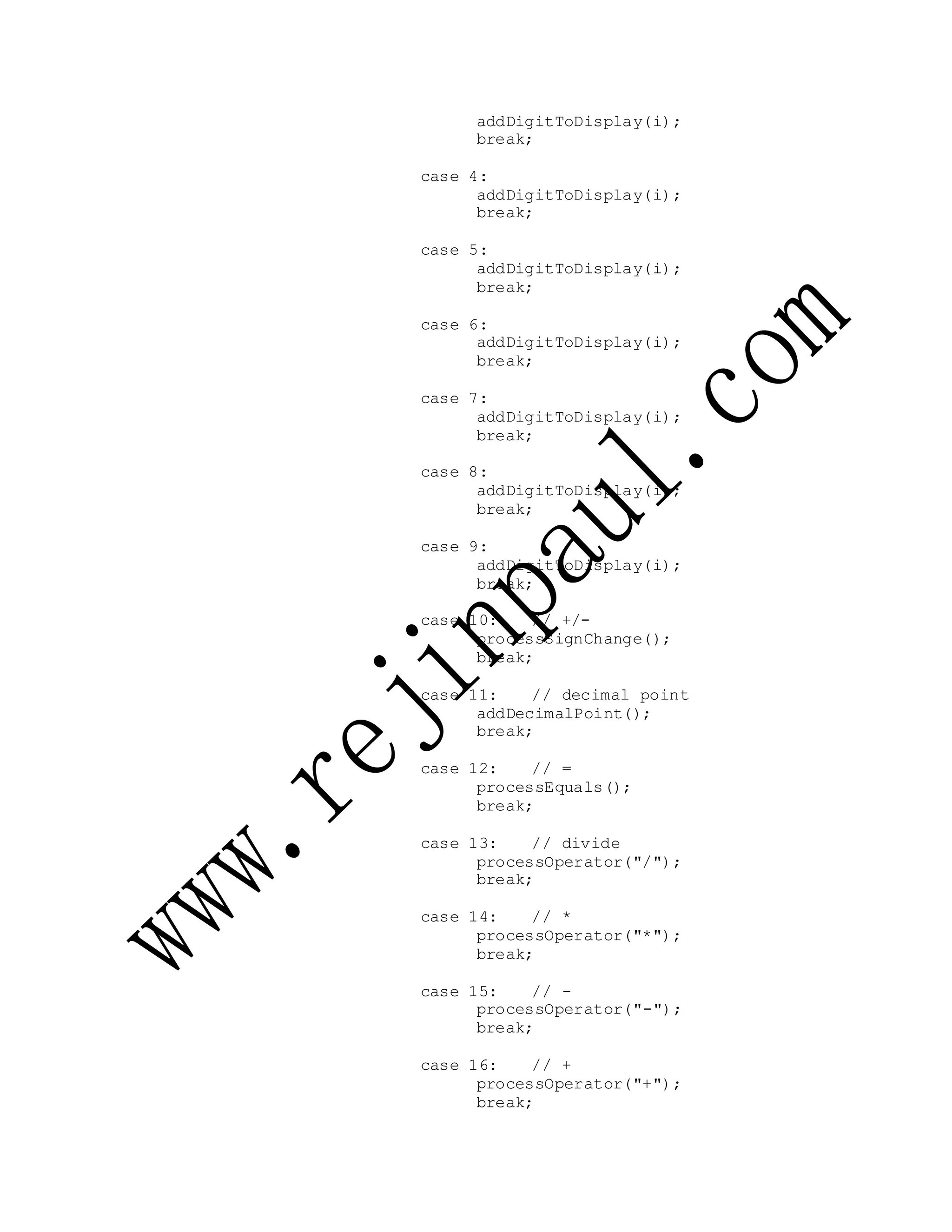 addDigitToDisplay(i);
break;
case 4:
addDigitToDisplay(i);
break;
case 5:
addDigitToDisplay(i);
break;
case 6:
addDigitToDisplay(i);
break;
case 7:
addDigitToDisplay(i);
break;
case 8:
addDigitToDisplay(i);
break;
case 9:
addDigitToDisplay(i);
break;
case 10: // +/-
processSignChange();
break;
case 11: // decimal point
addDecimalPoint();
break;
case 12: // =
processEquals();
break;
case 13: // divide
processOperator("/");
break;
case 14: // *
processOperator("*");
break;
case 15: // -
processOperator("-");
break;
case 16: // +
processOperator("+");
break;
 