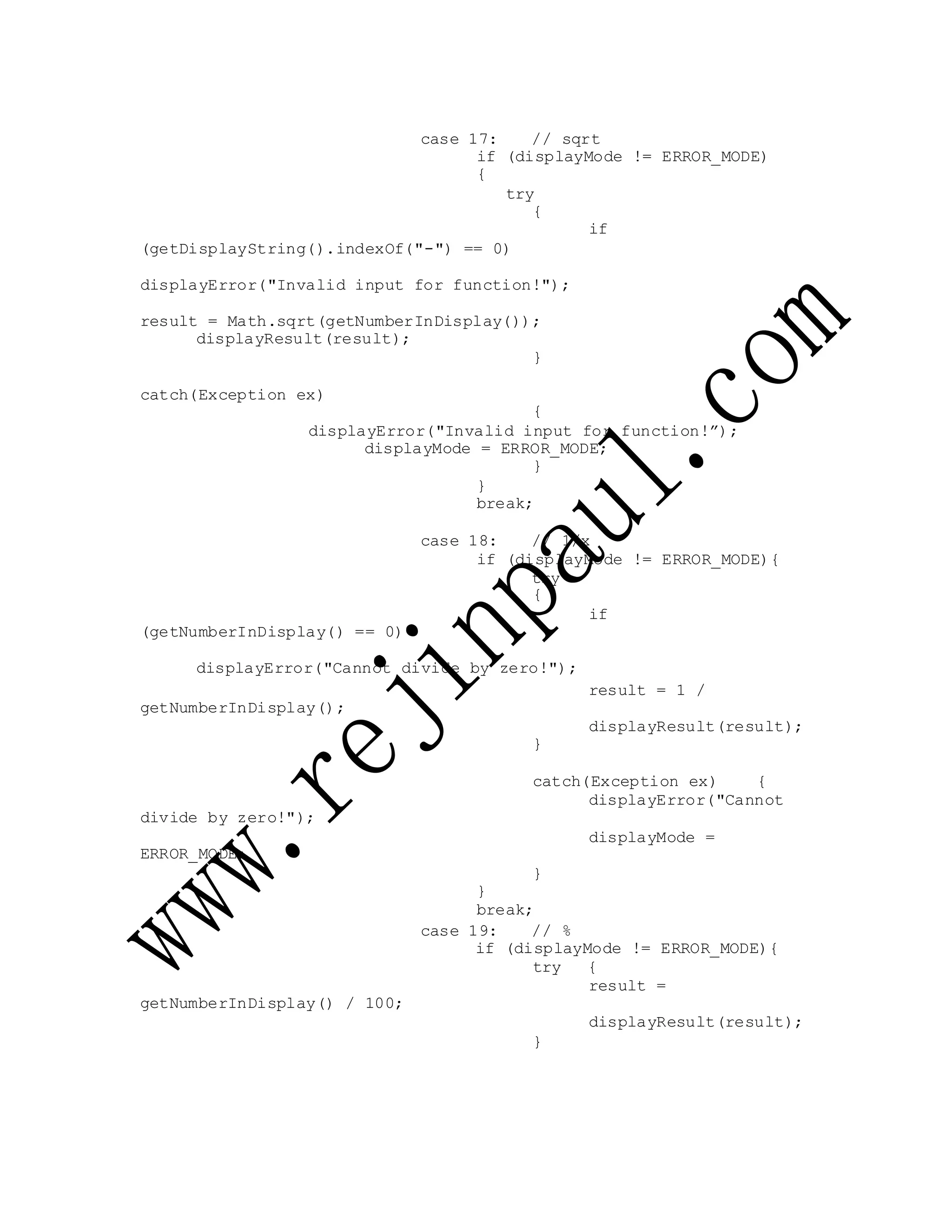 case 17: // sqrt
if (displayMode != ERROR_MODE)
{
try
{
if
(getDisplayString().indexOf("-") == 0)
displayError("Invalid input for function!");
result = Math.sqrt(getNumberInDisplay());
displayResult(result);
}
catch(Exception ex)
{
displayError("Invalid input for function!”);
displayMode = ERROR_MODE;
}
}
break;
case 18: // 1/x
if (displayMode != ERROR_MODE){
try
{
if
(getNumberInDisplay() == 0)
displayError("Cannot divide by zero!");
getNumberInDisplay();
result = 1 /
displayResult(result);
}
divide by zero!");
ERROR_MODE;
catch(Exception ex) {
displayError("Cannot
displayMode =
}
}
break;
getNumberInDisplay() / 100;
case 19: // %
if (displayMode != ERROR_MODE){
try {
result =
displayResult(result);
}
 