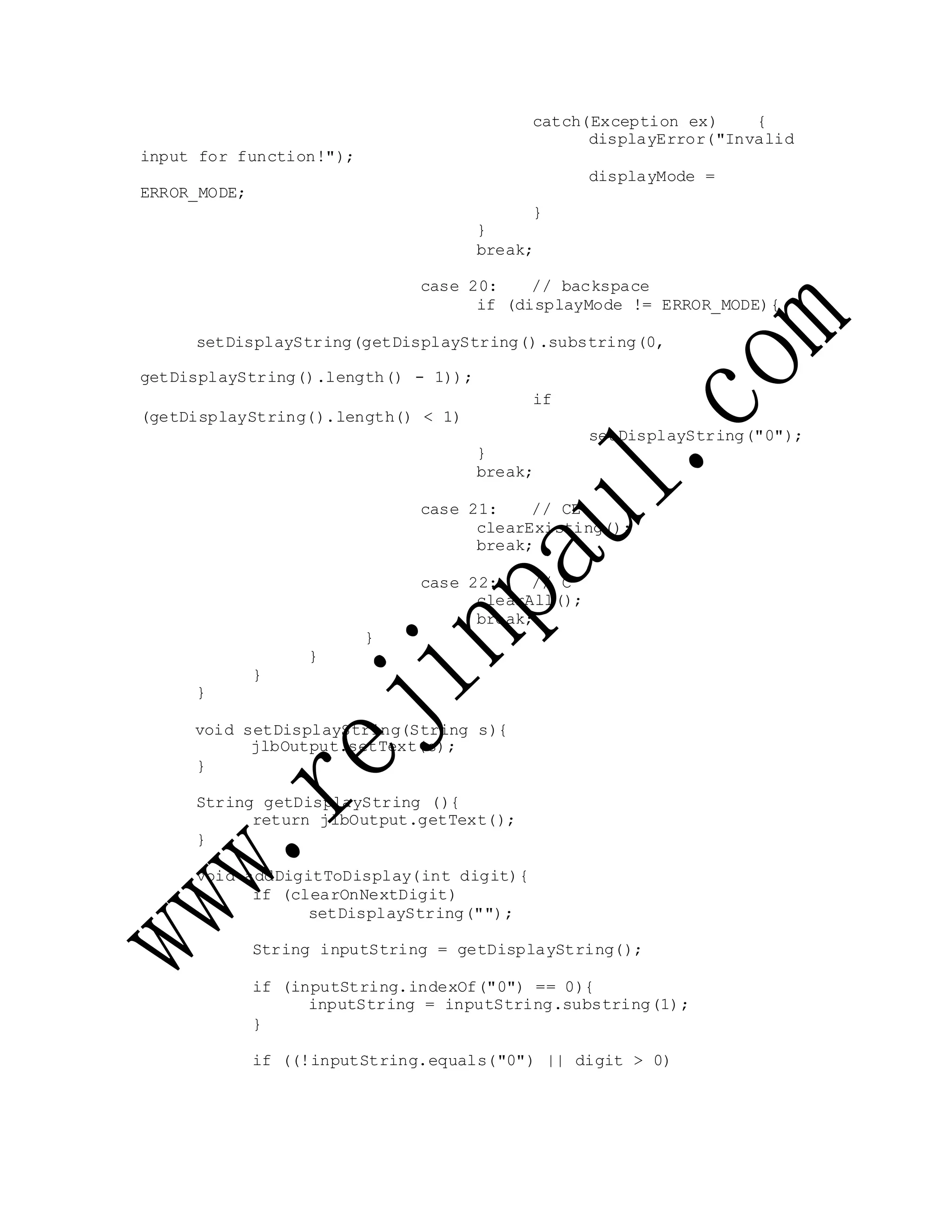 input for function!");
ERROR_MODE;
catch(Exception ex) {
displayError("Invalid
displayMode =
}
}
break;
case 20: // backspace
if (displayMode != ERROR_MODE){
setDisplayString(getDisplayString().substring(0,
getDisplayString().length() - 1));
(getDisplayString().length() < 1)
}
if
setDisplayString("0");
break;
case 21: // CE
clearExisting();
break;
case 22: // C
clearAll();
break;
}
}
}
}
void setDisplayString(String s){
jlbOutput.setText(s);
}
String getDisplayString (){
return jlbOutput.getText();
}
void addDigitToDisplay(int digit){
if (clearOnNextDigit)
setDisplayString("");
String inputString = getDisplayString();
if (inputString.indexOf("0") == 0){
inputString = inputString.substring(1);
}
if ((!inputString.equals("0") || digit > 0)
 