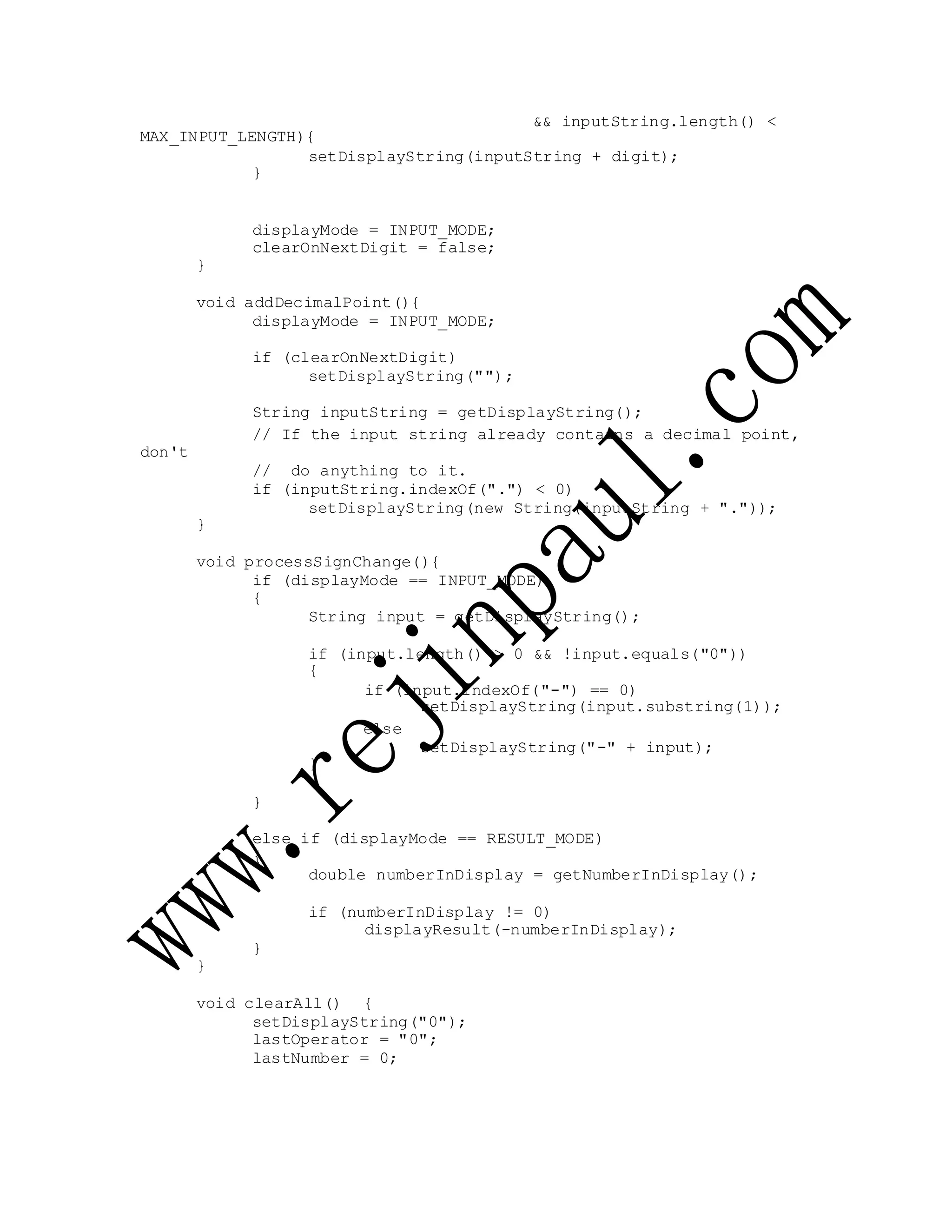 MAX_INPUT_LENGTH){
&& inputString.length() <
setDisplayString(inputString + digit);
}
displayMode = INPUT_MODE;
clearOnNextDigit = false;
}
void addDecimalPoint(){
displayMode = INPUT_MODE;
if (clearOnNextDigit)
setDisplayString("");
String inputString = getDisplayString();
don't
}
// If the input string already contains a decimal point,
// do anything to it.
if (inputString.indexOf(".") < 0)
setDisplayString(new String(inputString + "."));
void processSignChange(){
if (displayMode == INPUT_MODE)
{
String input = getDisplayString();
if (input.length() > 0 && !input.equals("0"))
{
if (input.indexOf("-") == 0)
setDisplayString(input.substring(1));
else
}
setDisplayString("-" + input);
}
else if (displayMode == RESULT_MODE)
{
double numberInDisplay = getNumberInDisplay();
if (numberInDisplay != 0)
displayResult(-numberInDisplay);
}
}
void clearAll() {
setDisplayString("0");
lastOperator = "0";
lastNumber = 0;
 