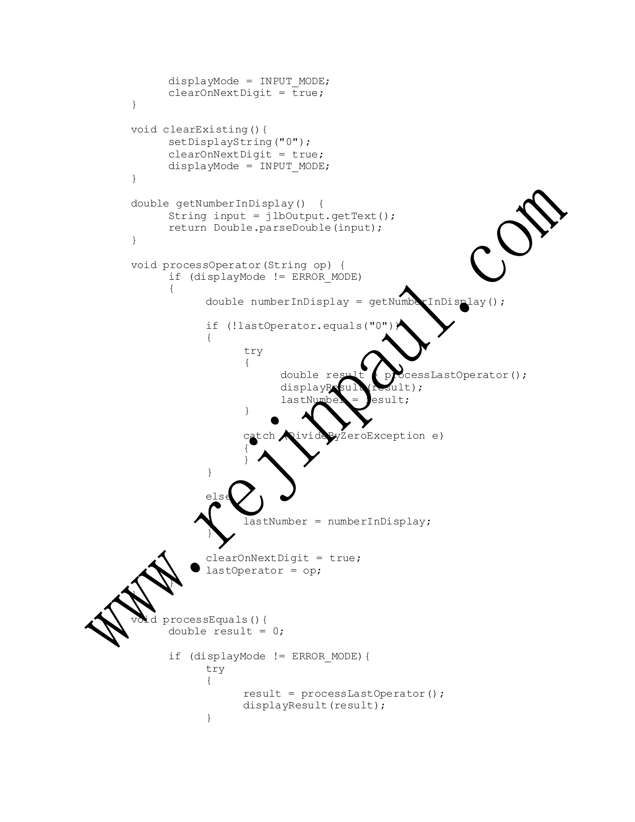 displayMode = INPUT_MODE;
clearOnNextDigit = true;
}
void clearExisting(){
setDisplayString("0");
clearOnNextDigit = true;
displayMode = INPUT_MODE;
}
double getNumberInDisplay() {
String input = jlbOutput.getText();
return Double.parseDouble(input);
}
void processOperator(String op) {
if (displayMode != ERROR_MODE)
{
double numberInDisplay = getNumberInDisplay();
if (!lastOperator.equals("0"))
{
try
{
}
double result = processLastOperator();
displayResult(result);
lastNumber = result;
}
else
{
}
catch (DivideByZeroException e)
{
}
lastNumber = numberInDisplay;
clearOnNextDigit = true;
lastOperator = op;
}
}
void processEquals(){
double result = 0;
if (displayMode != ERROR_MODE){
try
{
result = processLastOperator();
displayResult(result);
}
 