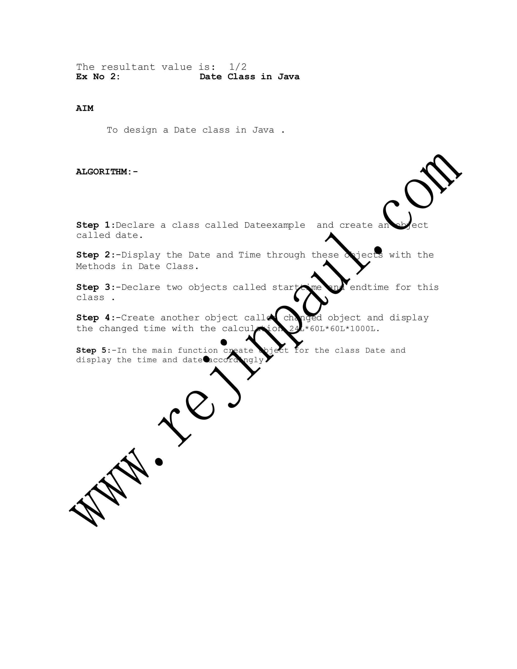 The resultant value is: 1/2
Ex No 2: Date Class in Java
AIM
To design a Date class in Java .
ALGORITHM:-
Step 1:Declare a class called Dateexample and create an object
called date.
Step 2:-Display the Date and Time through these objects with the
Methods in Date Class.
Step 3:-Declare two objects called starttime and endtime for this
class .
Step 4:-Create another object called changed object and display
the changed time with the calculation 24L*60L*60L*1000L.
Step 5:-In the main function create object for the class Date and
display the time and date accordingly.
 