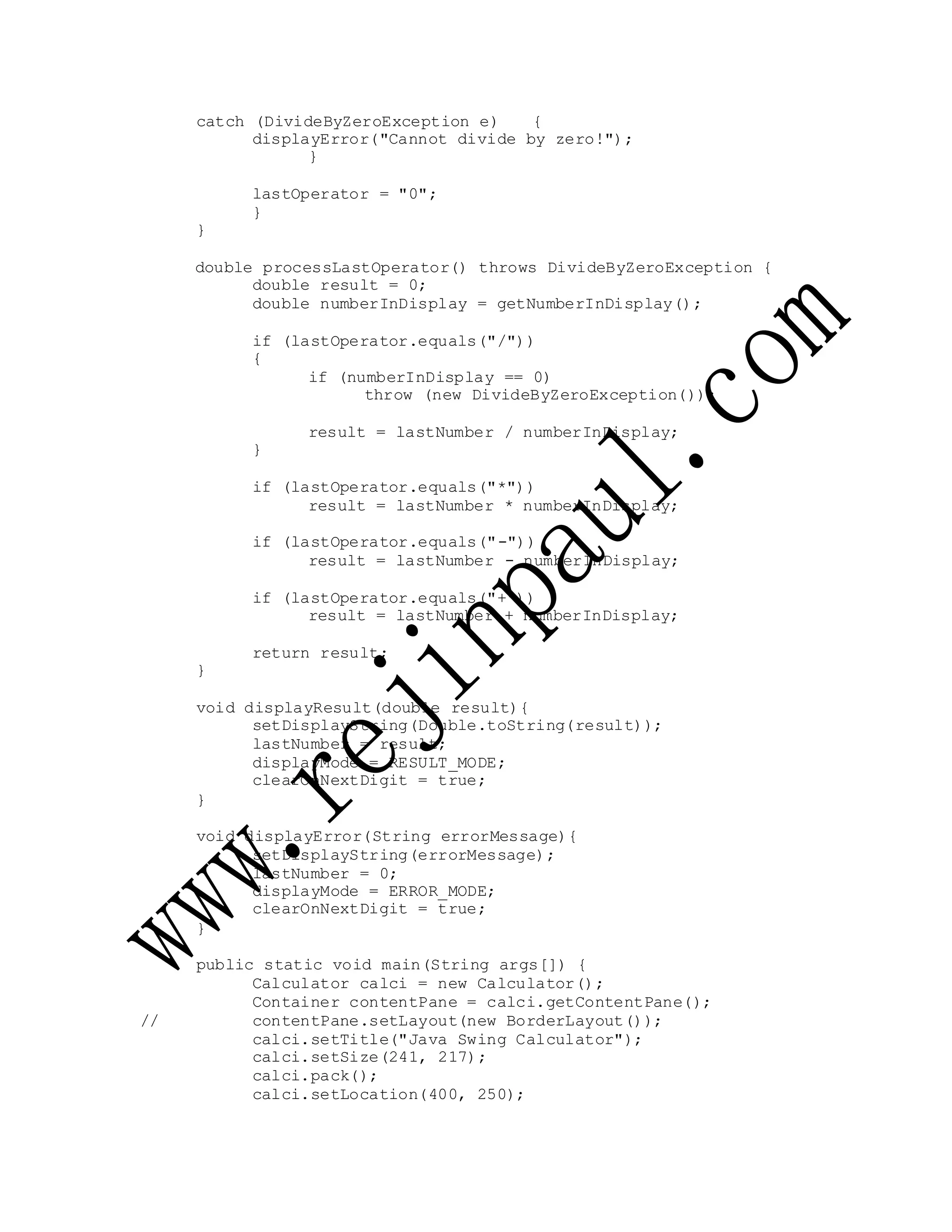 catch (DivideByZeroException e) {
displayError("Cannot divide by zero!");
}
lastOperator = "0";
}
}
double processLastOperator() throws DivideByZeroException {
double result = 0;
double numberInDisplay = getNumberInDisplay();
if (lastOperator.equals("/"))
{
if (numberInDisplay == 0)
throw (new DivideByZeroException());
result = lastNumber / numberInDisplay;
}
if (lastOperator.equals("*"))
result = lastNumber * numberInDisplay;
if (lastOperator.equals("-"))
result = lastNumber - numberInDisplay;
if (lastOperator.equals("+"))
result = lastNumber + numberInDisplay;
return result;
}
void displayResult(double result){
setDisplayString(Double.toString(result));
lastNumber = result;
displayMode = RESULT_MODE;
clearOnNextDigit = true;
}
void displayError(String errorMessage){
setDisplayString(errorMessage);
lastNumber = 0;
displayMode = ERROR_MODE;
clearOnNextDigit = true;
}
public static void main(String args[]) {
Calculator calci = new Calculator();
Container contentPane = calci.getContentPane();
// contentPane.setLayout(new BorderLayout());
calci.setTitle("Java Swing Calculator");
calci.setSize(241, 217);
calci.pack();
calci.setLocation(400, 250);
 