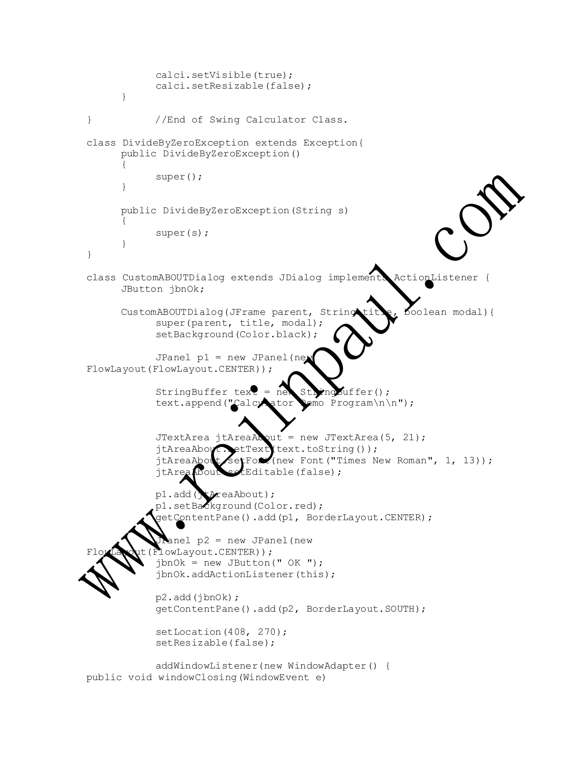 calci.setVisible(true);
calci.setResizable(false);
}
} //End of Swing Calculator Class.
class DivideByZeroException extends Exception{
public DivideByZeroException()
{
super();
}
public DivideByZeroException(String s)
{
super(s);
}
}
class CustomABOUTDialog extends JDialog implements ActionListener {
JButton jbnOk;
CustomABOUTDialog(JFrame parent, String title, boolean modal){
super(parent, title, modal);
setBackground(Color.black);
JPanel p1 = new JPanel(new
FlowLayout(FlowLayout.CENTER));
StringBuffer text = new StringBuffer();
text.append("Calculator Demo Programnn");
JTextArea jtAreaAbout = new JTextArea(5, 21);
jtAreaAbout.setText(text.toString());
jtAreaAbout.setFont(new Font("Times New Roman", 1, 13));
jtAreaAbout.setEditable(false);
p1.add(jtAreaAbout);
p1.setBackground(Color.red);
getContentPane().add(p1, BorderLayout.CENTER);
JPanel p2 = new JPanel(new
FlowLayout(FlowLayout.CENTER));
jbnOk = new JButton(" OK ");
jbnOk.addActionListener(this);
p2.add(jbnOk);
getContentPane().add(p2, BorderLayout.SOUTH);
setLocation(408, 270);
setResizable(false);
addWindowListener(new WindowAdapter() {
public void windowClosing(WindowEvent e)
 
