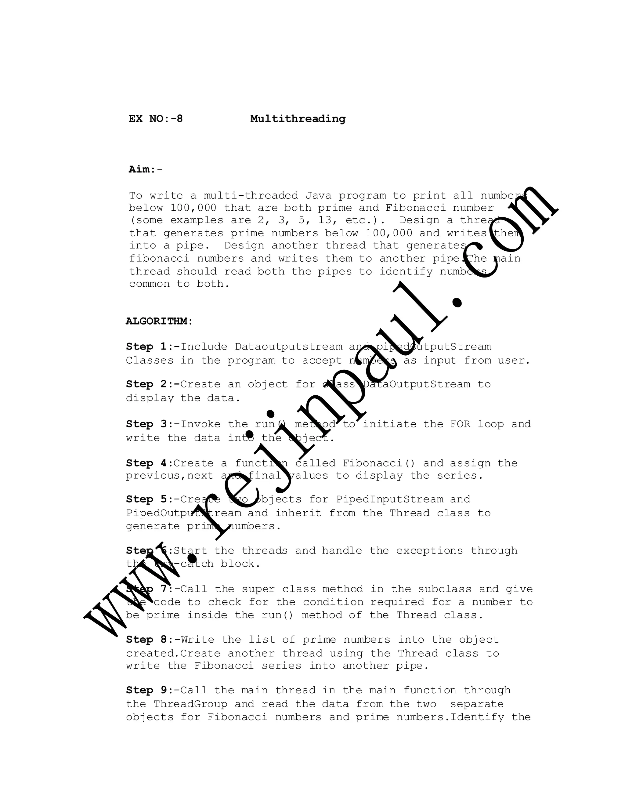 EX NO:-8 Multithreading
Aim:-
To write a multi-threaded Java program to print all numbers
below 100,000 that are both prime and Fibonacci number
(some examples are 2, 3, 5, 13, etc.). Design a thread
that generates prime numbers below 100,000 and writes them
into a pipe. Design another thread that generates
fibonacci numbers and writes them to another pipe.The main
thread should read both the pipes to identify numbers
common to both.
ALGORITHM:
Step 1:-Include Dataoutputstream and pipedOutputStream
Classes in the program to accept numbers as input from user.
Step 2:-Create an object for class DataOutputStream to
display the data.
Step 3:-Invoke the run() method to initiate the FOR loop and
write the data into the object.
Step 4:Create a function called Fibonacci() and assign the
previous,next and final values to display the series.
Step 5:-Create two objects for PipedInputStream and
PipedOutputStream and inherit from the Thread class to
generate prime numbers.
Step 6:Start the threads and handle the exceptions through
the try-catch block.
Step 7:-Call the super class method in the subclass and give
the code to check for the condition required for a number to
be prime inside the run() method of the Thread class.
Step 8:-Write the list of prime numbers into the object
created.Create another thread using the Thread class to
write the Fibonacci series into another pipe.
Step 9:-Call the main thread in the main function through
the ThreadGroup and read the data from the two separate
objects for Fibonacci numbers and prime numbers.Identify the
 