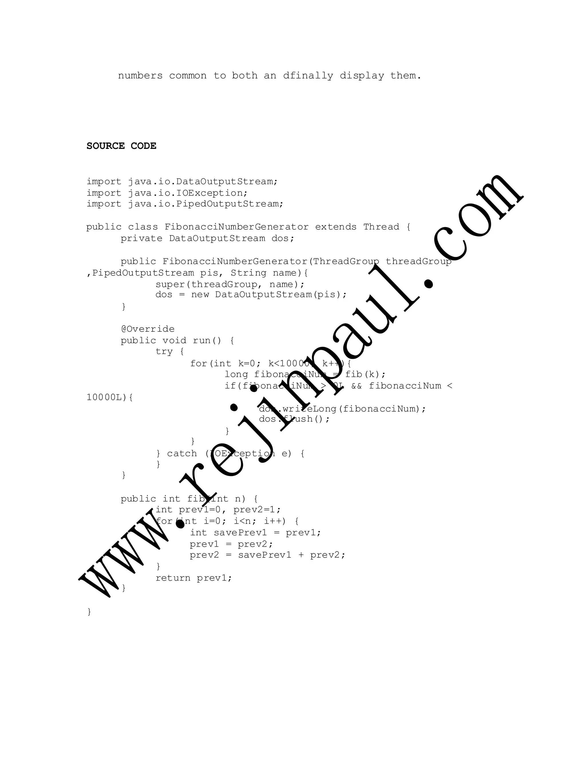 numbers common to both an dfinally display them.
SOURCE CODE
import java.io.DataOutputStream;
import java.io.IOException;
import java.io.PipedOutputStream;
public class FibonacciNumberGenerator extends Thread {
private DataOutputStream dos;
public FibonacciNumberGenerator(ThreadGroup threadGroup
,PipedOutputStream pis, String name){
super(threadGroup, name);
dos = new DataOutputStream(pis);
}
@Override
public void run() {
try {
10000L){
for(int k=0; k<10000; k++){
long fibonacciNum = fib(k);
if(fibonacciNum > 0L && fibonacciNum <
dos.writeLong(fibonacciNum);
dos.flush();
}
}
} catch (IOException e) {
}
}
public int fib(int n) {
int prev1=0, prev2=1;
for(int i=0; i<n; i++) {
int savePrev1 = prev1;
prev1 = prev2;
prev2 = savePrev1 + prev2;
}
return prev1;
}
}
 
