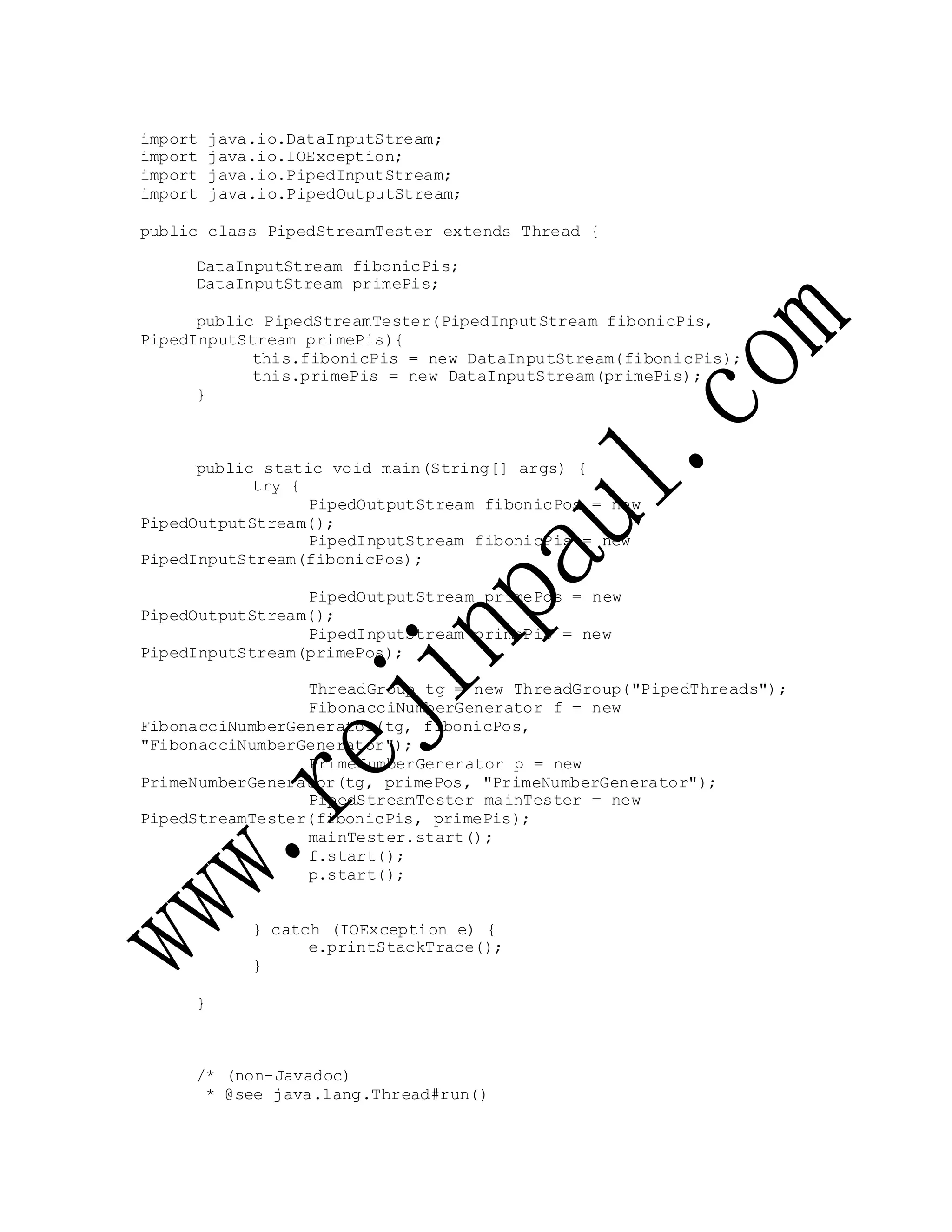import java.io.DataInputStream;
import java.io.IOException;
import java.io.PipedInputStream;
import java.io.PipedOutputStream;
public class PipedStreamTester extends Thread {
DataInputStream fibonicPis;
DataInputStream primePis;
public PipedStreamTester(PipedInputStream fibonicPis,
PipedInputStream primePis){
this.fibonicPis = new DataInputStream(fibonicPis);
this.primePis = new DataInputStream(primePis);
}
public static void main(String[] args) {
try {
PipedOutputStream fibonicPos = new
PipedOutputStream();
PipedInputStream fibonicPis = new
PipedInputStream(fibonicPos);
PipedOutputStream primePos = new
PipedOutputStream();
PipedInputStream primePis = new
PipedInputStream(primePos);
ThreadGroup tg = new ThreadGroup("PipedThreads");
FibonacciNumberGenerator f = new
FibonacciNumberGenerator(tg, fibonicPos,
"FibonacciNumberGenerator");
PrimeNumberGenerator p = new
PrimeNumberGenerator(tg, primePos, "PrimeNumberGenerator");
PipedStreamTester mainTester = new
PipedStreamTester(fibonicPis, primePis);
mainTester.start();
f.start();
p.start();
} catch (IOException e) {
e.printStackTrace();
}
}
/* (non-Javadoc)
* @see java.lang.Thread#run()
 