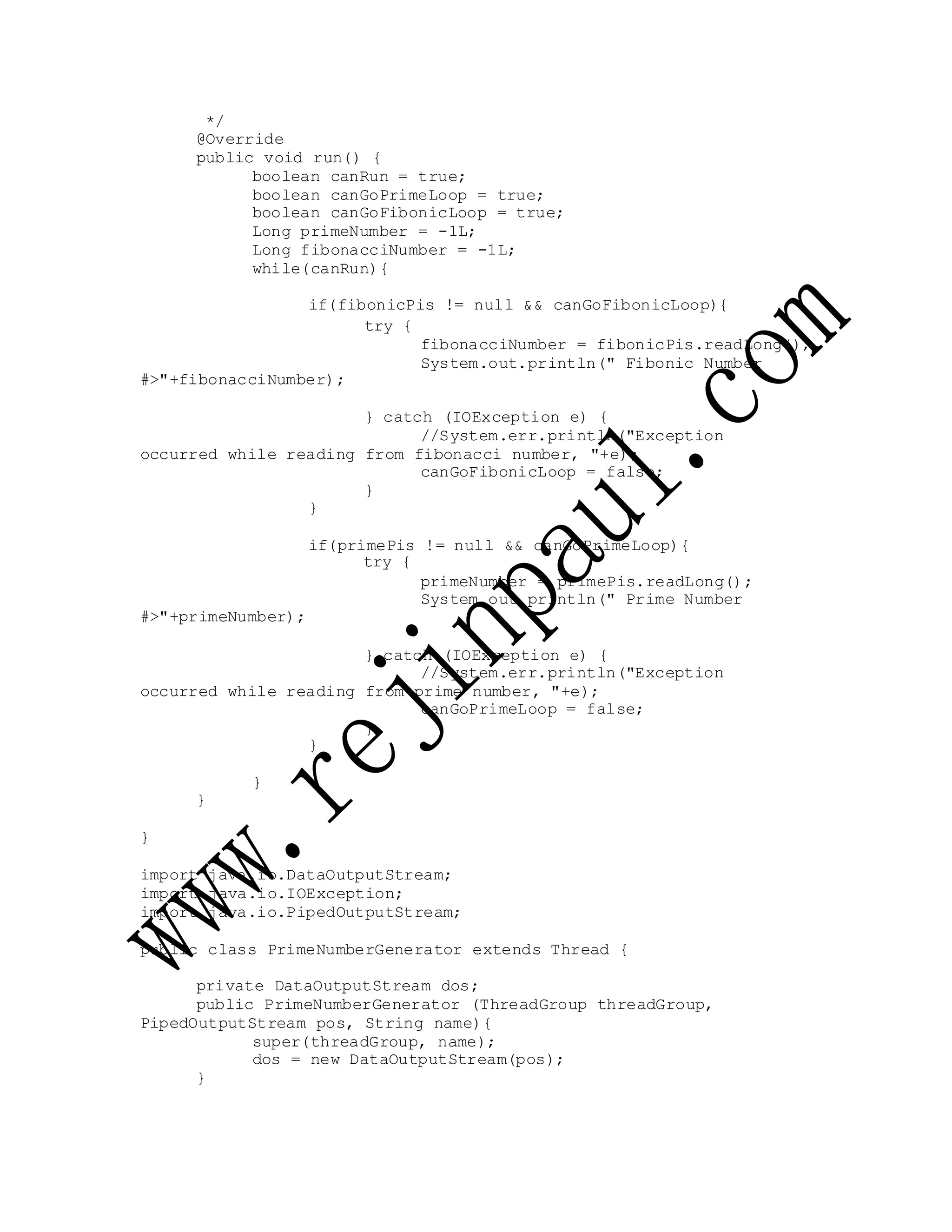 */
@Override
public void run() {
boolean canRun = true;
boolean canGoPrimeLoop = true;
boolean canGoFibonicLoop = true;
Long primeNumber = -1L;
Long fibonacciNumber = -1L;
while(canRun){
if(fibonicPis != null && canGoFibonicLoop){
#>"+fibonacciNumber);
try {
fibonacciNumber = fibonicPis.readLong();
System.out.println(" Fibonic Number
} catch (IOException e) {
//System.err.println("Exception
occurred while reading from fibonacci number, "+e);
canGoFibonicLoop = false;
}
}
if(primePis != null && canGoPrimeLoop){
try {
#>"+primeNumber);
primeNumber = primePis.readLong();
System.out.println(" Prime Number
} catch (IOException e) {
//System.err.println("Exception
occurred while reading from prime number, "+e);
canGoPrimeLoop = false;
}
}
}
}
}
import java.io.DataOutputStream;
import java.io.IOException;
import java.io.PipedOutputStream;
public class PrimeNumberGenerator extends Thread {
private DataOutputStream dos;
public PrimeNumberGenerator (ThreadGroup threadGroup,
PipedOutputStream pos, String name){
super(threadGroup, name);
dos = new DataOutputStream(pos);
}
 