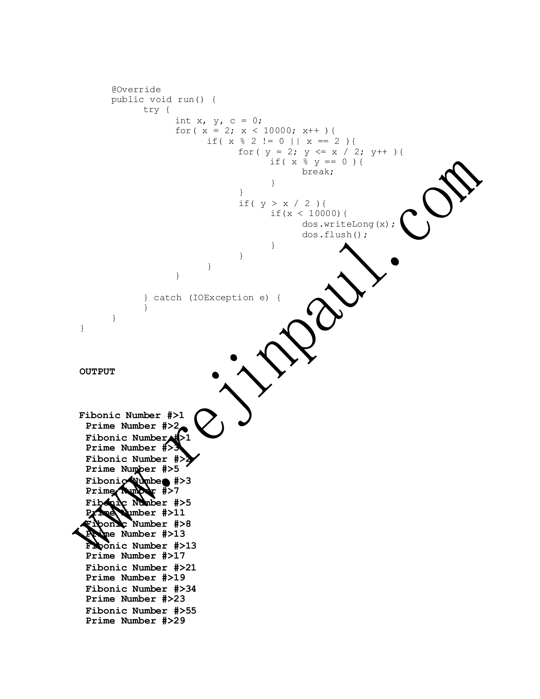 @Override
public void run() {
try {
int x, y, c = 0;
for( x = 2; x < 10000; x++ ){
if( x % 2 != 0 || x == 2 ){
for( y = 2; y <= x / 2; y++ ){
if( x % y == 0 ){
break;
}
}
if( y > x / 2 ){
if(x < 10000){
dos.writeLong(x);
dos.flush();
}
}
}
}
} catch (IOException e) {
}
}
}
OUTPUT
Fibonic Number #>1
Prime Number #>2
Fibonic Number #>1
Prime Number #>3
Fibonic Number #>2
Prime Number #>5
Fibonic Number #>3
Prime Number #>7
Fibonic Number #>5
Prime Number #>11
Fibonic Number #>8
Prime Number #>13
Fibonic Number #>13
Prime Number #>17
Fibonic Number #>21
Prime Number #>19
Fibonic Number #>34
Prime Number #>23
Fibonic Number #>55
Prime Number #>29
 