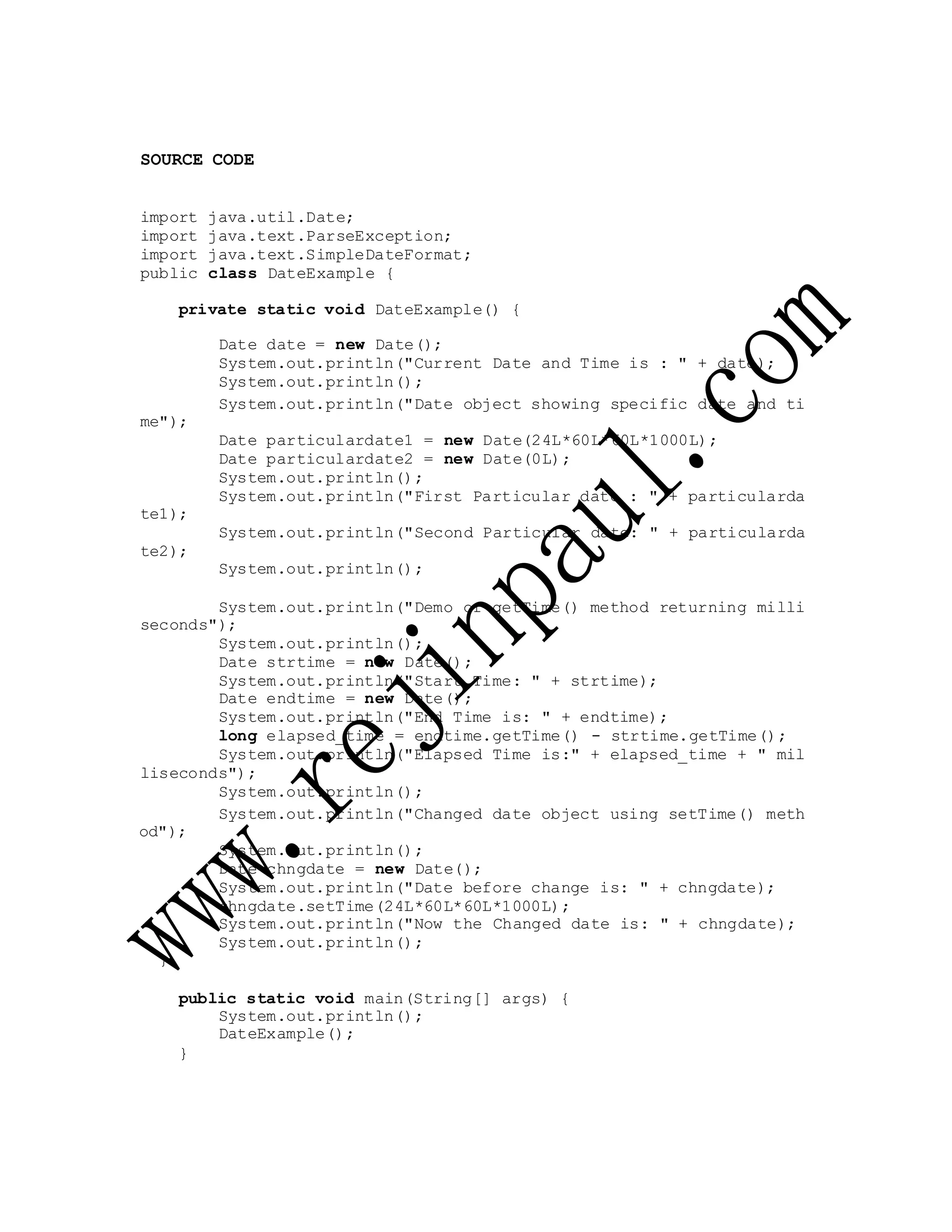 SOURCE CODE
import java.util.Date;
import java.text.ParseException;
import java.text.SimpleDateFormat;
public class DateExample {
private static void DateExample() {
Date date = new Date();
System.out.println("Current Date and Time is : " + date);
System.out.println();
me");
te1);
te2);
System.out.println("Date object showing specific date and ti
Date particulardate1 = new Date(24L*60L*60L*1000L);
Date particulardate2 = new Date(0L);
System.out.println();
System.out.println("First Particular date : " + particularda
System.out.println("Second Particular date: " + particularda
System.out.println();
System.out.println("Demo of getTime() method returning milli
seconds");
System.out.println();
Date strtime = new Date();
System.out.println("Start Time: " + strtime);
Date endtime = new Date();
System.out.println("End Time is: " + endtime);
long elapsed_time = endtime.getTime() - strtime.getTime();
System.out.println("Elapsed Time is:" + elapsed_time + " mil
liseconds");
System.out.println();
od");
}
System.out.println("Changed date object using setTime() meth
System.out.println();
Date chngdate = new Date();
System.out.println("Date before change is: " + chngdate);
chngdate.setTime(24L*60L*60L*1000L);
System.out.println("Now the Changed date is: " + chngdate);
System.out.println();
public static void main(String[] args) {
System.out.println();
DateExample();
}
 