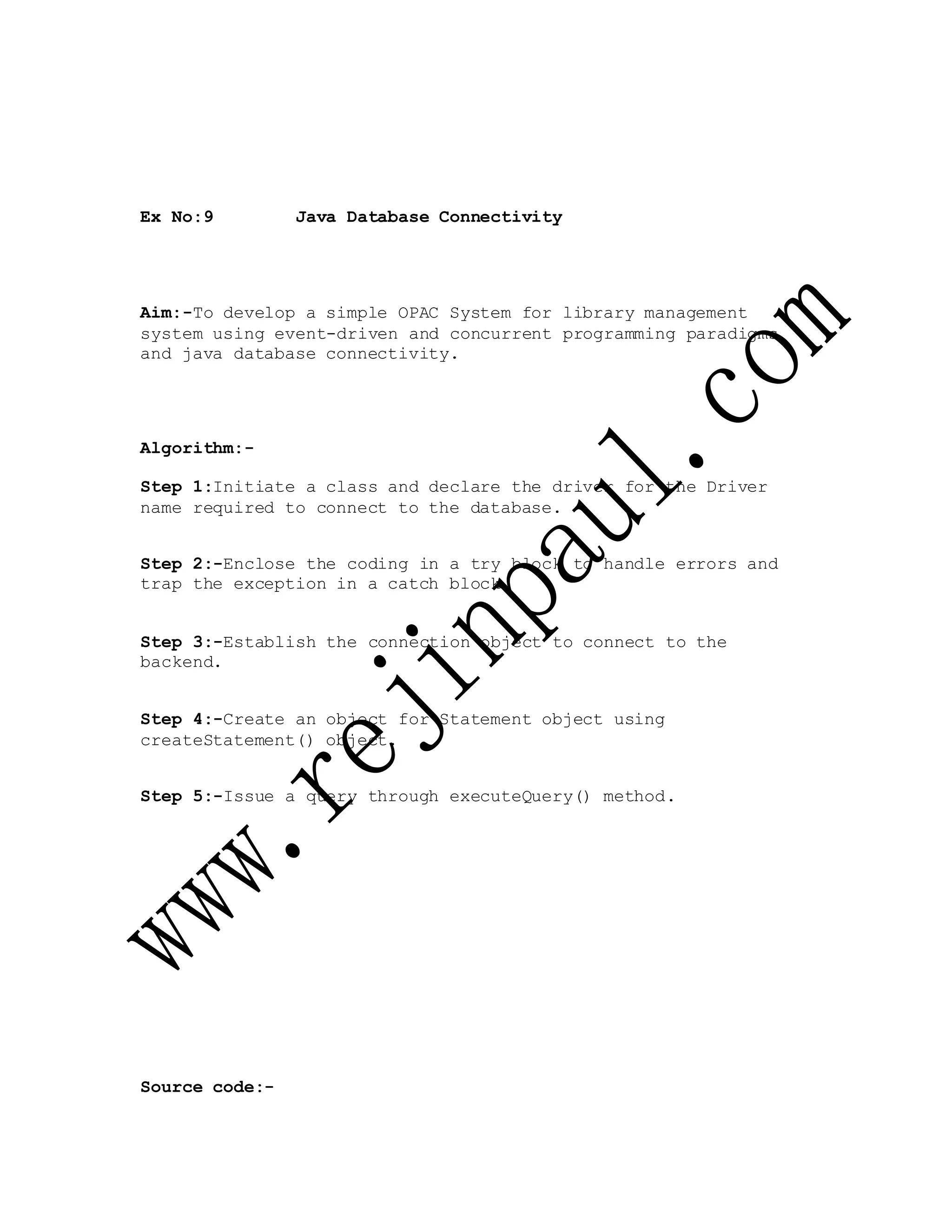 Ex No:9 Java Database Connectivity
Aim:-To develop a simple OPAC System for library management
system using event-driven and concurrent programming paradigms
and java database connectivity.
Algorithm:-
Step 1:Initiate a class and declare the driver for the Driver
name required to connect to the database.
Step 2:-Enclose the coding in a try block to handle errors and
trap the exception in a catch block.
Step 3:-Establish the connection object to connect to the
backend.
Step 4:-Create an object for Statement object using
createStatement() object.
Step 5:-Issue a query through executeQuery() method.
Source code:-
 