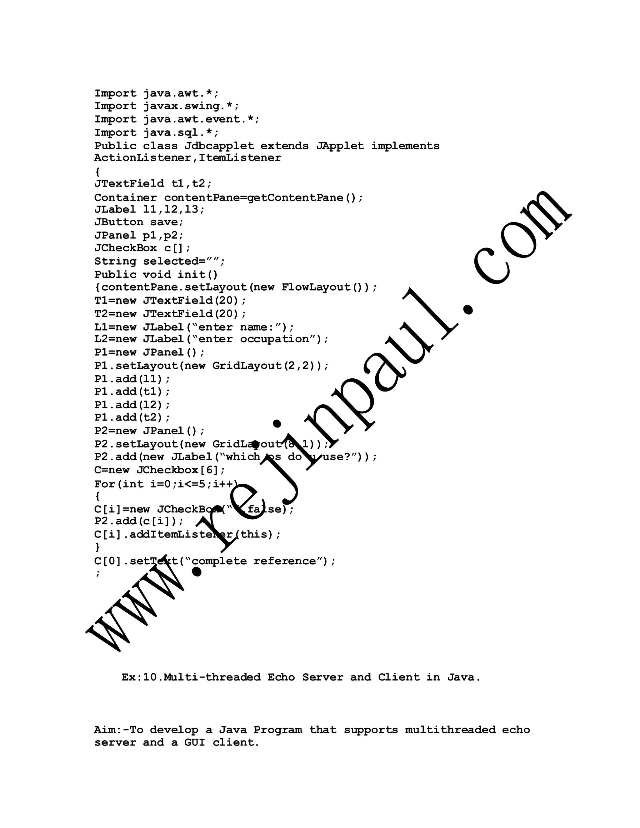 Import java.awt.*;
Import javax.swing.*;
Import java.awt.event.*;
Import java.sql.*;
Public class Jdbcapplet extends JApplet implements
ActionListener,ItemListener
{
JTextField t1,t2;
Container contentPane=getContentPane();
JLabel l1,l2,l3;
JButton save;
JPanel p1,p2;
JCheckBox c[];
String selected=””;
Public void init()
{contentPane.setLayout(new FlowLayout());
T1=new JTextField(20);
T2=new JTextField(20);
L1=new JLabel(“enter name:”);
L2=new JLabel(“enter occupation”);
P1=new JPanel();
P1.setLayout(new GridLayout(2,2));
P1.add(l1);
P1.add(t1);
P1.add(l2);
P1.add(t2);
P2=new JPanel();
P2.setLayout(new GridLayout(8,1));
P2.add(new JLabel(“which os do u use?”));
C=new JCheckbox[6];
For(int i=0;i<=5;i++)
{
C[i]=new JCheckBox(“”,false);
P2.add(c[i]);
C[i].addItemListener(this);
}
C[0].setText(“complete reference”);
;
Ex:10.Multi-threaded Echo Server and Client in Java.
Aim:-To develop a Java Program that supports multithreaded echo
server and a GUI client.
 